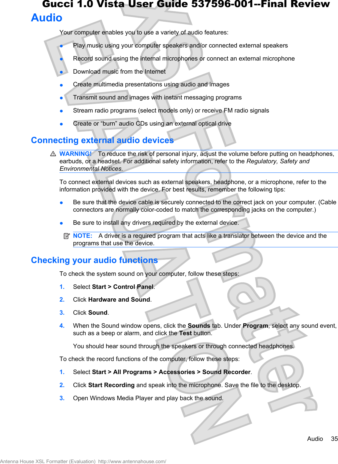 AudioYour computer enables you to use a variety of audio features:łPlay music using your computer speakers and/or connected external speakersłRecord sound using the internal microphones or connect an external microphonełDownload music from the InternetłCreate multimedia presentations using audio and imagesłTransmit sound and images with instant messaging programsłStream radio programs (select models only) or receive FM radio signalsłCreate or “burn” audio CDs using an external optical driveConnecting external audio devicesWARNING! To reduce the risk of personal injury, adjust the volume before putting on headphones,earbuds, or a headset. For additional safety information, refer to the Regulatory, Safety andEnvironmental Notices.To connect external devices such as external speakers, headphone, or a microphone, refer to theinformation provided with the device. For best results, remember the following tips:łBe sure that the device cable is securely connected to the correct jack on your computer. (Cableconnectors are normally color-coded to match the corresponding jacks on the computer.)łBe sure to install any drivers required by the external device.NOTE: A driver is a required program that acts like a translator between the device and theprograms that use the device.Checking your audio functionsTo check the system sound on your computer, follow these steps:1. Select Start &gt; Control Panel.2. Click Hardware and Sound.3. Click Sound.4. When the Sound window opens, click the Sounds tab. Under Program, select any sound event,such as a beep or alarm, and click the Test button.You should hear sound through the speakers or through connected headphones.To check the record functions of the computer, follow these steps:1. Select Start &gt; All Programs &gt; Accessories &gt; Sound Recorder.2. Click Start Recording and speak into the microphone. Save the file to the desktop.3. Open Windows Media Player and play back the sound.Audio 35Antenna House XSL Formatter (Evaluation)  http://www.antennahouse.com/Gucci 1.0 Vista User Guide 537596-001--Final Review