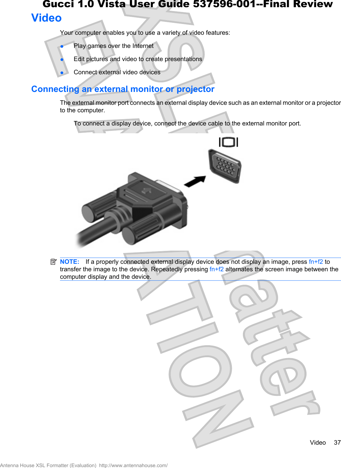 VideoYour computer enables you to use a variety of video features:łPlay games over the InternetłEdit pictures and video to create presentationsłConnect external video devicesConnecting an external monitor or projectorThe external monitor port connects an external display device such as an external monitor or a projectorto the computer.To connect a display device, connect the device cable to the external monitor port.NOTE: If a properly connected external display device does not display an image, press fn+f2 totransfer the image to the device. Repeatedly pressing fn+f2 alternates the screen image between thecomputer display and the device.Video 37Antenna House XSL Formatter (Evaluation)  http://www.antennahouse.com/Gucci 1.0 Vista User Guide 537596-001--Final Review