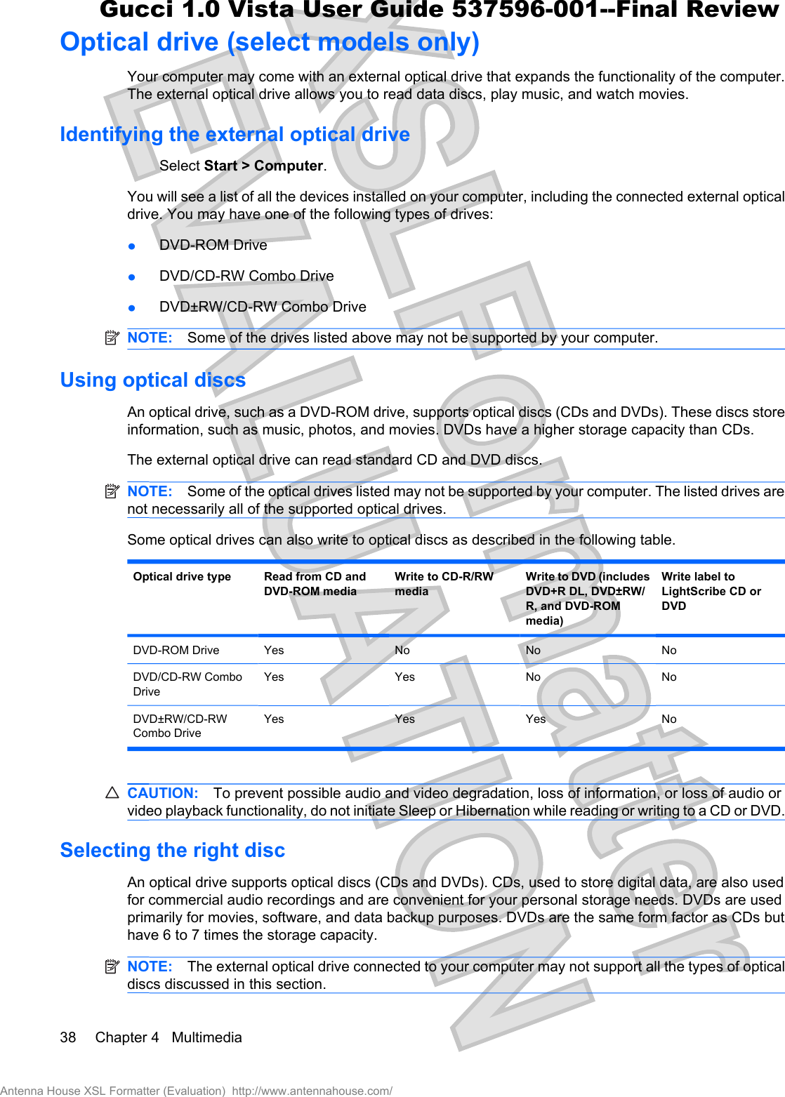 Optical drive (select models only)Your computer may come with an external optical drive that expands the functionality of the computer.The external optical drive allows you to read data discs, play music, and watch movies.Identifying the external optical driveSelect Start &gt; Computer.You will see a list of all the devices installed on your computer, including the connected external opticaldrive. You may have one of the following types of drives:łDVD-ROM DrivełDVD/CD-RW Combo DrivełDVD±RW/CD-RW Combo DriveNOTE: Some of the drives listed above may not be supported by your computer.Using optical discsAn optical drive, such as a DVD-ROM drive, supports optical discs (CDs and DVDs). These discs storeinformation, such as music, photos, and movies. DVDs have a higher storage capacity than CDs.The external optical drive can read standard CD and DVD discs.NOTE: Some of the optical drives listed may not be supported by your computer. The listed drives arenot necessarily all of the supported optical drives.Some optical drives can also write to optical discs as described in the following table.Optical drive type Read from CD andDVD-ROM mediaWrite to CD-R/RWmediaWrite to DVD (includesDVD+R DL, DVD±RW/R, and DVD-ROMmedia)Write label toLightScribe CD orDVDDVD-ROM Drive Yes No No NoDVD/CD-RW ComboDriveYes Yes No NoDVD±RW/CD-RWCombo DriveYes Yes Yes NoCAUTION: To prevent possible audio and video degradation, loss of information, or loss of audio orvideo playback functionality, do not initiate Sleep or Hibernation while reading or writing to a CD or DVD.Selecting the right discAn optical drive supports optical discs (CDs and DVDs). CDs, used to store digital data, are also usedfor commercial audio recordings and are convenient for your personal storage needs. DVDs are usedprimarily for movies, software, and data backup purposes. DVDs are the same form factor as CDs buthave 6 to 7 times the storage capacity.NOTE: The external optical drive connected to your computer may not support all the types of opticaldiscs discussed in this section.38 Chapter 4   MultimediaAntenna House XSL Formatter (Evaluation)  http://www.antennahouse.com/Gucci 1.0 Vista User Guide 537596-001--Final Review