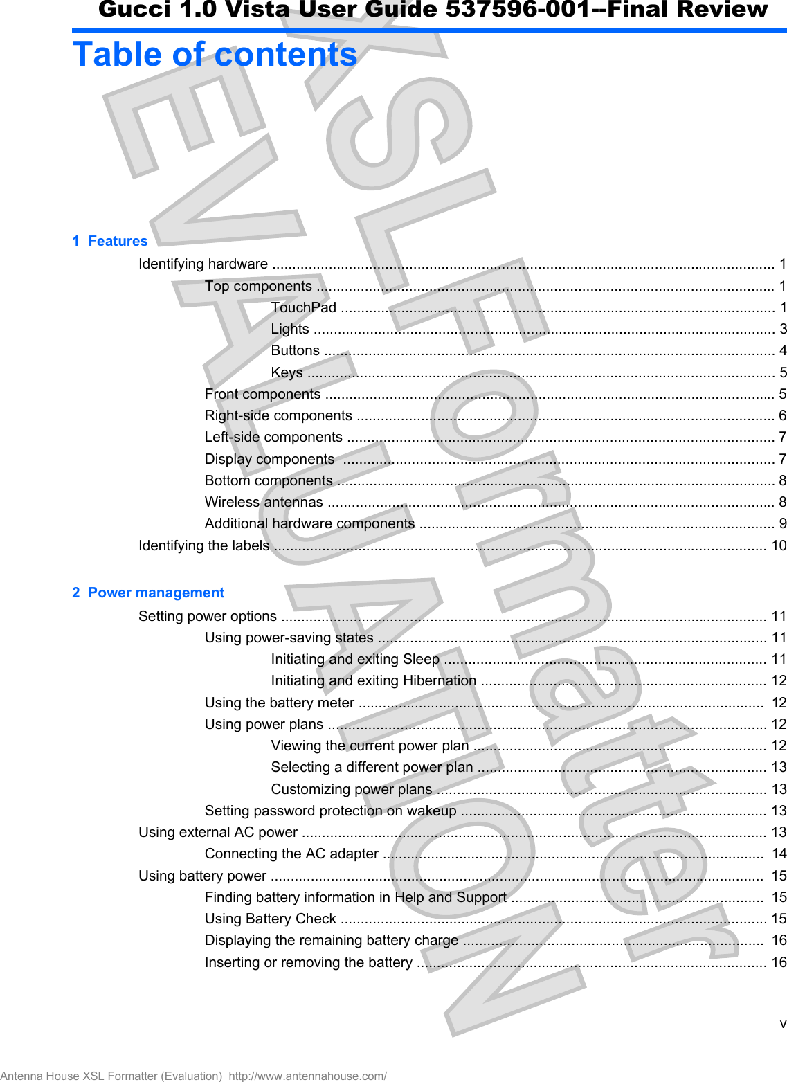 Table of contents1  FeaturesIdentifying hardware ............................................................................................................................. 1Top components .................................................................................................................. 1TouchPad ............................................................................................................ 1Lights ................................................................................................................... 3Buttons ................................................................................................................ 4Keys .................................................................................................................... 5Front components ................................................................................................................ 5Right-side components ........................................................................................................ 6Left-side components .......................................................................................................... 7Display components  ........................................................................................................... 7Bottom components ............................................................................................................. 8Wireless antennas ............................................................................................................... 8Additional hardware components ........................................................................................ 9Identifying the labels ........................................................................................................................... 102  Power managementSetting power options ......................................................................................................................... 11Using power-saving states ................................................................................................. 11Initiating and exiting Sleep ................................................................................ 11Initiating and exiting Hibernation ....................................................................... 12Using the battery meter .....................................................................................................  12Using power plans ............................................................................................................. 12Viewing the current power plan ......................................................................... 12Selecting a different power plan ........................................................................ 13Customizing power plans .................................................................................. 13Setting password protection on wakeup ............................................................................ 13Using external AC power .................................................................................................................... 13Connecting the AC adapter ...............................................................................................  14Using battery power ...........................................................................................................................  15Finding battery information in Help and Support ...............................................................  15Using Battery Check .......................................................................................................... 15Displaying the remaining battery charge ...........................................................................  16Inserting or removing the battery ....................................................................................... 16vAntenna House XSL Formatter (Evaluation)  http://www.antennahouse.com/Gucci 1.0 Vista User Guide 537596-001--Final Review