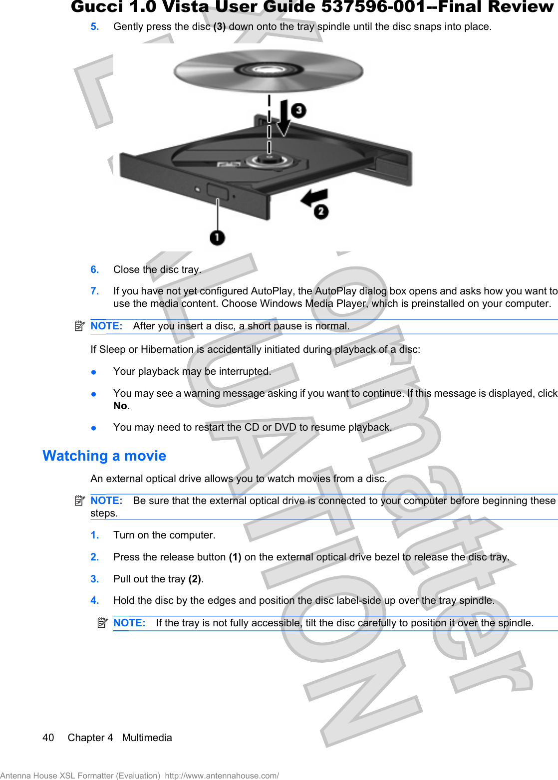 5. Gently press the disc (3) down onto the tray spindle until the disc snaps into place.6. Close the disc tray.7. If you have not yet configured AutoPlay, the AutoPlay dialog box opens and asks how you want touse the media content. Choose Windows Media Player, which is preinstalled on your computer.NOTE: After you insert a disc, a short pause is normal.If Sleep or Hibernation is accidentally initiated during playback of a disc:łYour playback may be interrupted.łYou may see a warning message asking if you want to continue. If this message is displayed, clickNo.łYou may need to restart the CD or DVD to resume playback.Watching a movieAn external optical drive allows you to watch movies from a disc.NOTE: Be sure that the external optical drive is connected to your computer before beginning thesesteps.1. Turn on the computer.2. Press the release button (1) on the external optical drive bezel to release the disc tray.3. Pull out the tray (2).4. Hold the disc by the edges and position the disc label-side up over the tray spindle.NOTE: If the tray is not fully accessible, tilt the disc carefully to position it over the spindle.40 Chapter 4   MultimediaAntenna House XSL Formatter (Evaluation)  http://www.antennahouse.com/Gucci 1.0 Vista User Guide 537596-001--Final Review