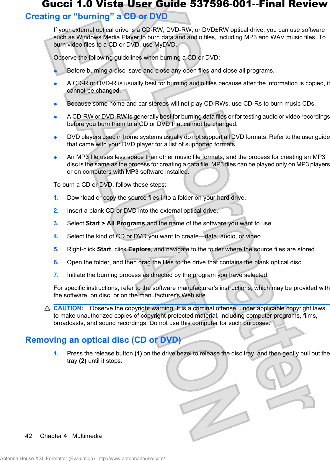 Creating or “burning” a CD or DVDIf your external optical drive is a CD-RW, DVD-RW, or DVD±RW optical drive, you can use softwaresuch as Windows Media Player to burn data and audio files, including MP3 and WAV music files. Toburn video files to a CD or DVD, use MyDVD.Observe the following guidelines when burning a CD or DVD:łBefore burning a disc, save and close any open files and close all programs.łA CD-R or DVD-R is usually best for burning audio files because after the information is copied, itcannot be changed.łBecause some home and car stereos will not play CD-RWs, use CD-Rs to burn music CDs.łA CD-RW or DVD-RW is generally best for burning data files or for testing audio or video recordingsbefore you burn them to a CD or DVD that cannot be changed.łDVD players used in home systems usually do not support all DVD formats. Refer to the user guidethat came with your DVD player for a list of supported formats.łAn MP3 file uses less space than other music file formats, and the process for creating an MP3disc is the same as the process for creating a data file. MP3 files can be played only on MP3 playersor on computers with MP3 software installed.To burn a CD or DVD, follow these steps:1. Download or copy the source files into a folder on your hard drive.2. Insert a blank CD or DVD into the external optical drive.3. Select Start &gt; All Programs and the name of the software you want to use.4. Select the kind of CD or DVD you want to create—data, audio, or video.5. Right-click Start, click Explore, and navigate to the folder where the source files are stored.6. Open the folder, and then drag the files to the drive that contains the blank optical disc.7. Initiate the burning process as directed by the program you have selected.For specific instructions, refer to the software manufacturer&apos;s instructions, which may be provided withthe software, on disc, or on the manufacturer&apos;s Web site.CAUTION: Observe the copyright warning. It is a criminal offense, under applicable copyright laws,to make unauthorized copies of copyright-protected material, including computer programs, films,broadcasts, and sound recordings. Do not use this computer for such purposes.Removing an optical disc (CD or DVD)1. Press the release button (1) on the drive bezel to release the disc tray, and then gently pull out thetray (2) until it stops.42 Chapter 4   MultimediaAntenna House XSL Formatter (Evaluation)  http://www.antennahouse.com/Gucci 1.0 Vista User Guide 537596-001--Final Review