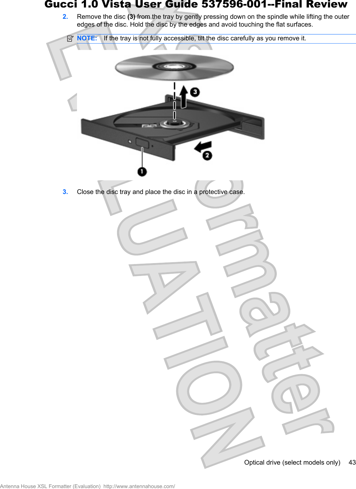 2. Remove the disc (3) from the tray by gently pressing down on the spindle while lifting the outeredges of the disc. Hold the disc by the edges and avoid touching the flat surfaces.NOTE: If the tray is not fully accessible, tilt the disc carefully as you remove it.3. Close the disc tray and place the disc in a protective case.Optical drive (select models only) 43Antenna House XSL Formatter (Evaluation)  http://www.antennahouse.com/Gucci 1.0 Vista User Guide 537596-001--Final Review