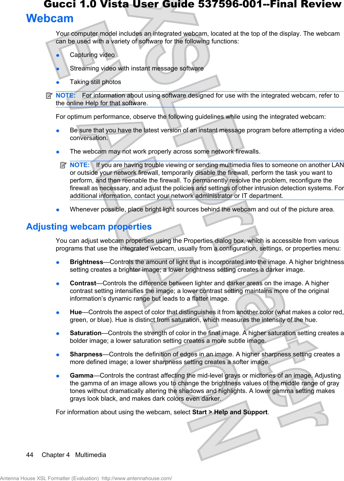 WebcamYour computer model includes an integrated webcam, located at the top of the display. The webcamcan be used with a variety of software for the following functions:łCapturing videołStreaming video with instant message softwarełTaking still photosNOTE: For information about using software designed for use with the integrated webcam, refer tothe online Help for that software.For optimum performance, observe the following guidelines while using the integrated webcam:łBe sure that you have the latest version of an instant message program before attempting a videoconversation.łThe webcam may not work properly across some network firewalls.NOTE: If you are having trouble viewing or sending multimedia files to someone on another LANor outside your network firewall, temporarily disable the firewall, perform the task you want toperform, and then reenable the firewall. To permanently resolve the problem, reconfigure thefirewall as necessary, and adjust the policies and settings of other intrusion detection systems. Foradditional information, contact your network administrator or IT department.łWhenever possible, place bright light sources behind the webcam and out of the picture area.Adjusting webcam propertiesYou can adjust webcam properties using the Properties dialog box, which is accessible from variousprograms that use the integrated webcam, usually from a configuration, settings, or properties menu:łBrightness—Controls the amount of light that is incorporated into the image. A higher brightnesssetting creates a brighter image; a lower brightness setting creates a darker image.łContrast—Controls the difference between lighter and darker areas on the image. A highercontrast setting intensifies the image; a lower contrast setting maintains more of the originalinformation’s dynamic range but leads to a flatter image.łHue—Controls the aspect of color that distinguishes it from another color (what makes a color red,green, or blue). Hue is distinct from saturation, which measures the intensity of the hue.łSaturation—Controls the strength of color in the final image. A higher saturation setting creates abolder image; a lower saturation setting creates a more subtle image.łSharpness—Controls the definition of edges in an image. A higher sharpness setting creates amore defined image; a lower sharpness setting creates a softer image.łGamma—Controls the contrast affecting the mid-level grays or midtones of an image. Adjustingthe gamma of an image allows you to change the brightness values of the middle range of graytones without dramatically altering the shadows and highlights. A lower gamma setting makesgrays look black, and makes dark colors even darker.For information about using the webcam, select Start &gt; Help and Support.44 Chapter 4   MultimediaAntenna House XSL Formatter (Evaluation)  http://www.antennahouse.com/Gucci 1.0 Vista User Guide 537596-001--Final Review