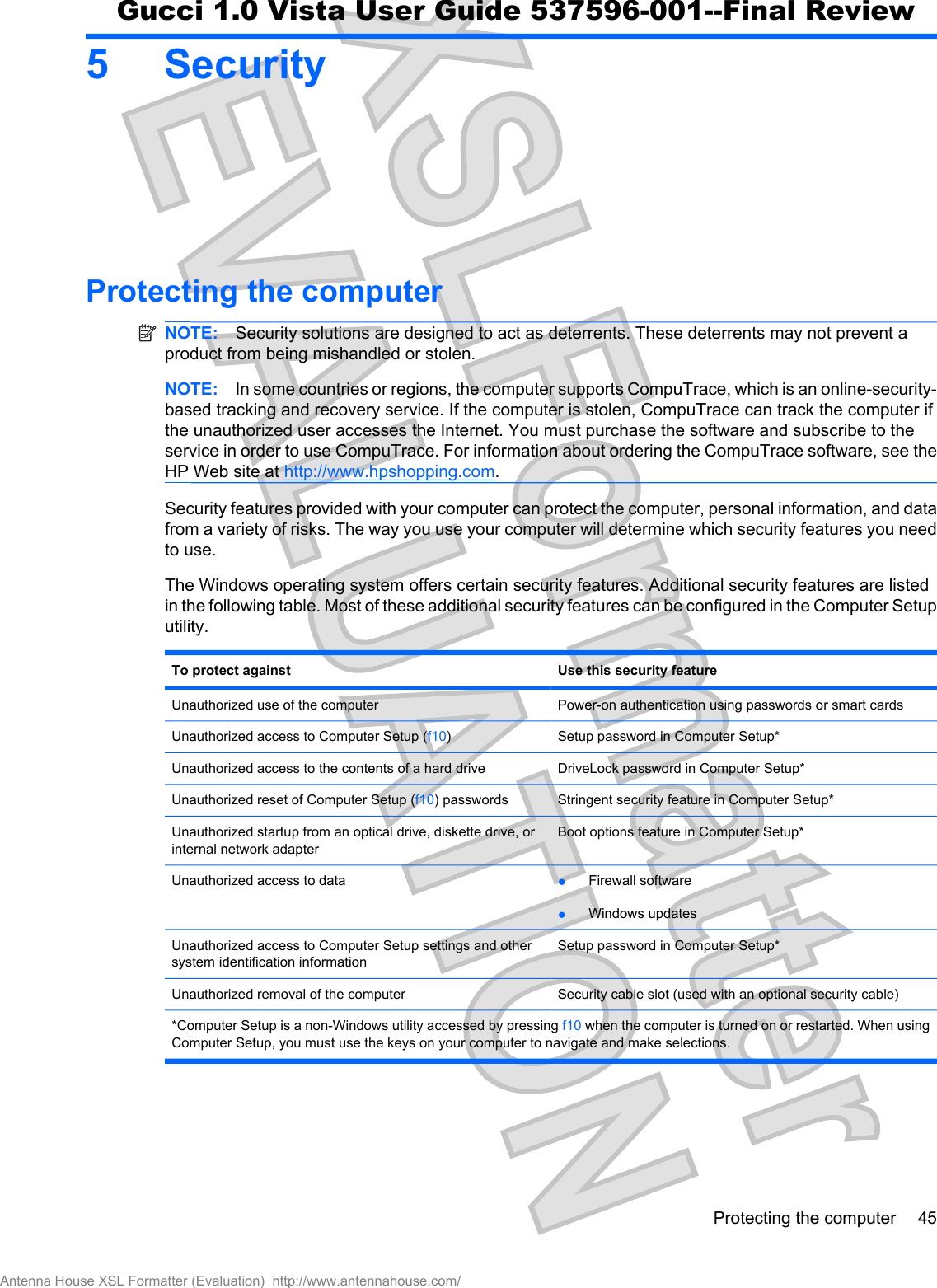 5SecurityProtecting the computerNOTE: Security solutions are designed to act as deterrents. These deterrents may not prevent aproduct from being mishandled or stolen.NOTE: In some countries or regions, the computer supports CompuTrace, which is an online-security-based tracking and recovery service. If the computer is stolen, CompuTrace can track the computer ifthe unauthorized user accesses the Internet. You must purchase the software and subscribe to theservice in order to use CompuTrace. For information about ordering the CompuTrace software, see theHP Web site at http://www.hpshopping.com.Security features provided with your computer can protect the computer, personal information, and datafrom a variety of risks. The way you use your computer will determine which security features you needto use.The Windows operating system offers certain security features. Additional security features are listedin the following table. Most of these additional security features can be configured in the Computer Setuputility.To protect against Use this security featureUnauthorized use of the computer Power-on authentication using passwords or smart cardsUnauthorized access to Computer Setup (f10)Setup password in Computer Setup*Unauthorized access to the contents of a hard drive DriveLock password in Computer Setup*Unauthorized reset of Computer Setup (f10) passwords Stringent security feature in Computer Setup*Unauthorized startup from an optical drive, diskette drive, orinternal network adapterBoot options feature in Computer Setup*Unauthorized access to data łFirewall softwarełWindows updatesUnauthorized access to Computer Setup settings and othersystem identification informationSetup password in Computer Setup*Unauthorized removal of the computer Security cable slot (used with an optional security cable)*Computer Setup is a non-Windows utility accessed by pressing f10 when the computer is turned on or restarted. When usingComputer Setup, you must use the keys on your computer to navigate and make selections.Protecting the computer 45Antenna House XSL Formatter (Evaluation)  http://www.antennahouse.com/Gucci 1.0 Vista User Guide 537596-001--Final Review