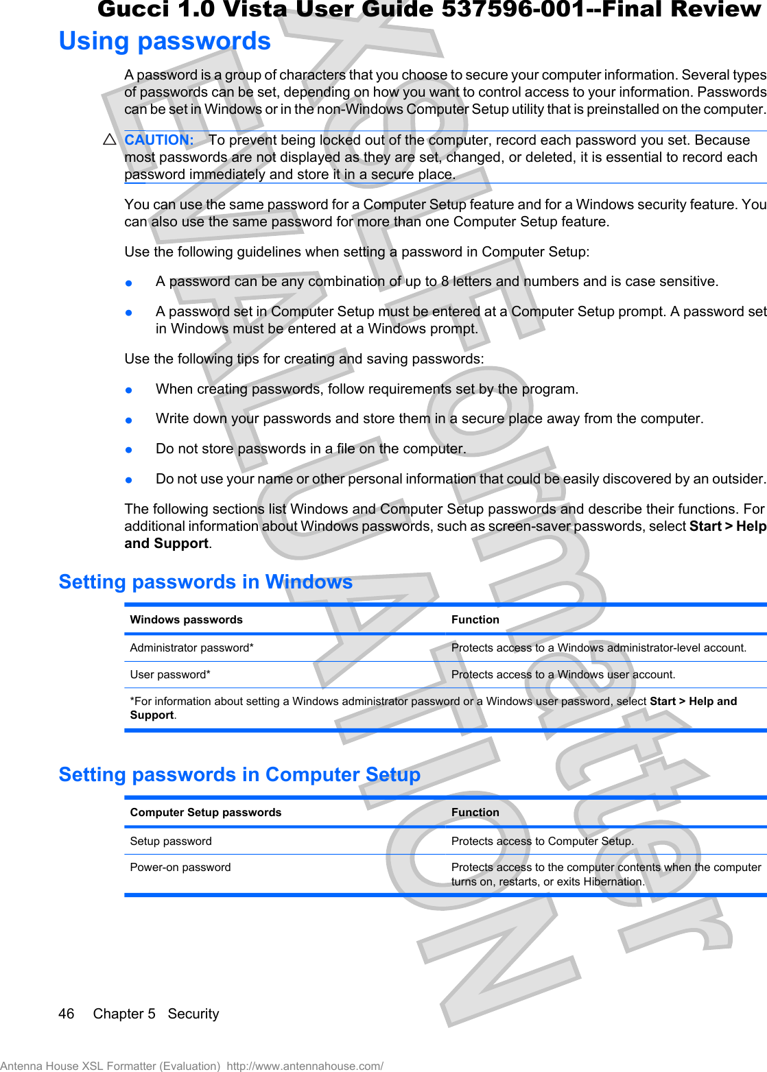 Using passwordsA password is a group of characters that you choose to secure your computer information. Several typesof passwords can be set, depending on how you want to control access to your information. Passwordscan be set in Windows or in the non-Windows Computer Setup utility that is preinstalled on the computer.CAUTION: To prevent being locked out of the computer, record each password you set. Becausemost passwords are not displayed as they are set, changed, or deleted, it is essential to record eachpassword immediately and store it in a secure place.You can use the same password for a Computer Setup feature and for a Windows security feature. Youcan also use the same password for more than one Computer Setup feature.Use the following guidelines when setting a password in Computer Setup:łA password can be any combination of up to 8 letters and numbers and is case sensitive.łA password set in Computer Setup must be entered at a Computer Setup prompt. A password setin Windows must be entered at a Windows prompt.Use the following tips for creating and saving passwords:łWhen creating passwords, follow requirements set by the program.łWrite down your passwords and store them in a secure place away from the computer.łDo not store passwords in a file on the computer.łDo not use your name or other personal information that could be easily discovered by an outsider.The following sections list Windows and Computer Setup passwords and describe their functions. Foradditional information about Windows passwords, such as screen-saver passwords, select Start &gt; Helpand Support.Setting passwords in WindowsWindows passwords FunctionAdministrator password* Protects access to a Windows administrator-level account.User password* Protects access to a Windows user account.*For information about setting a Windows administrator password or a Windows user password, select Start &gt; Help andSupport.Setting passwords in Computer SetupComputer Setup passwords FunctionSetup password Protects access to Computer Setup.Power-on password Protects access to the computer contents when the computerturns on, restarts, or exits Hibernation.46 Chapter 5   SecurityAntenna House XSL Formatter (Evaluation)  http://www.antennahouse.com/Gucci 1.0 Vista User Guide 537596-001--Final Review