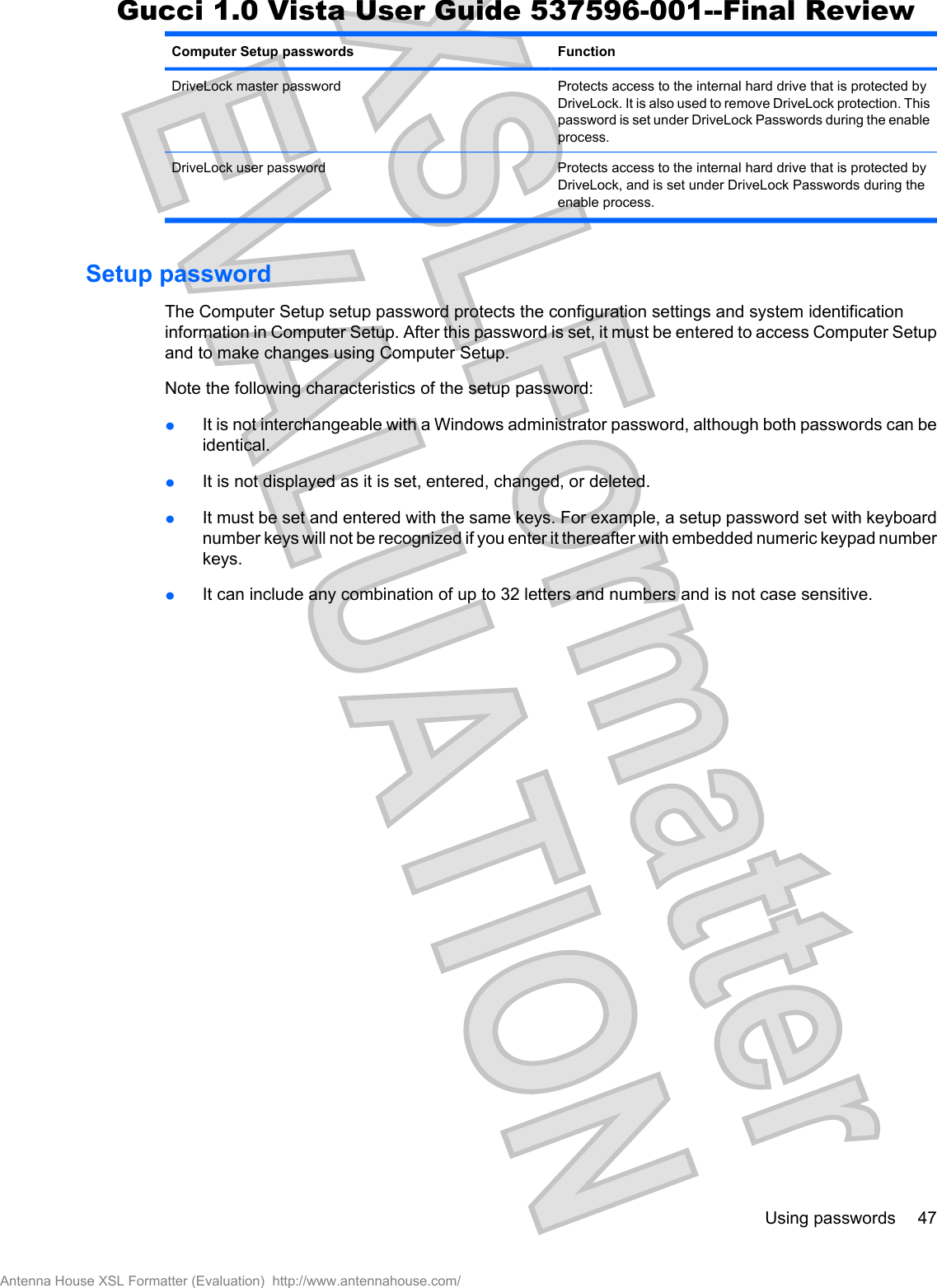 Computer Setup passwords FunctionDriveLock master password Protects access to the internal hard drive that is protected byDriveLock. It is also used to remove DriveLock protection. Thispassword is set under DriveLock Passwords during the enableprocess.DriveLock user password Protects access to the internal hard drive that is protected byDriveLock, and is set under DriveLock Passwords during theenable process.Setup passwordThe Computer Setup setup password protects the configuration settings and system identificationinformation in Computer Setup. After this password is set, it must be entered to access Computer Setupand to make changes using Computer Setup.Note the following characteristics of the setup password:łIt is not interchangeable with a Windows administrator password, although both passwords can beidentical.łIt is not displayed as it is set, entered, changed, or deleted.łIt must be set and entered with the same keys. For example, a setup password set with keyboardnumber keys will not be recognized if you enter it thereafter with embedded numeric keypad numberkeys.łIt can include any combination of up to 32 letters and numbers and is not case sensitive.Using passwords 47Antenna House XSL Formatter (Evaluation)  http://www.antennahouse.com/Gucci 1.0 Vista User Guide 537596-001--Final Review