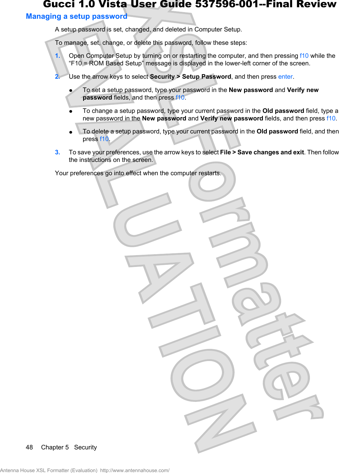 Managing a setup passwordA setup password is set, changed, and deleted in Computer Setup.To manage, set, change, or delete this password, follow these steps:1. Open Computer Setup by turning on or restarting the computer, and then pressing f10 while the“F10 = ROM Based Setup” message is displayed in the lower-left corner of the screen.2. Use the arrow keys to select Security &gt; Setup Password, and then press enter.łTo set a setup password, type your password in the New password and Verify newpassword fields, and then press f10.łTo change a setup password, type your current password in the Old password field, type anew password in the New password and Verify new password fields, and then press f10.łTo delete a setup password, type your current password in the Old password field, and thenpress f10.3. To save your preferences, use the arrow keys to select File &gt; Save changes and exit. Then followthe instructions on the screen.Your preferences go into effect when the computer restarts.48 Chapter 5   SecurityAntenna House XSL Formatter (Evaluation)  http://www.antennahouse.com/Gucci 1.0 Vista User Guide 537596-001--Final Review