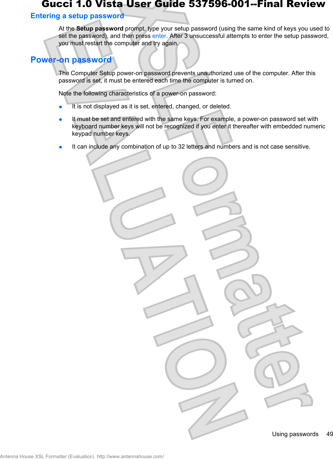 Entering a setup passwordAt the Setup password prompt, type your setup password (using the same kind of keys you used toset the password), and then press enter. After 3 unsuccessful attempts to enter the setup password,you must restart the computer and try again.Power-on passwordThe Computer Setup power-on password prevents unauthorized use of the computer. After thispassword is set, it must be entered each time the computer is turned on.Note the following characteristics of a power-on password:łIt is not displayed as it is set, entered, changed, or deleted.łIt must be set and entered with the same keys. For example, a power-on password set withkeyboard number keys will not be recognized if you enter it thereafter with embedded numerickeypad number keys.łIt can include any combination of up to 32 letters and numbers and is not case sensitive.Using passwords 49Antenna House XSL Formatter (Evaluation)  http://www.antennahouse.com/Gucci 1.0 Vista User Guide 537596-001--Final Review