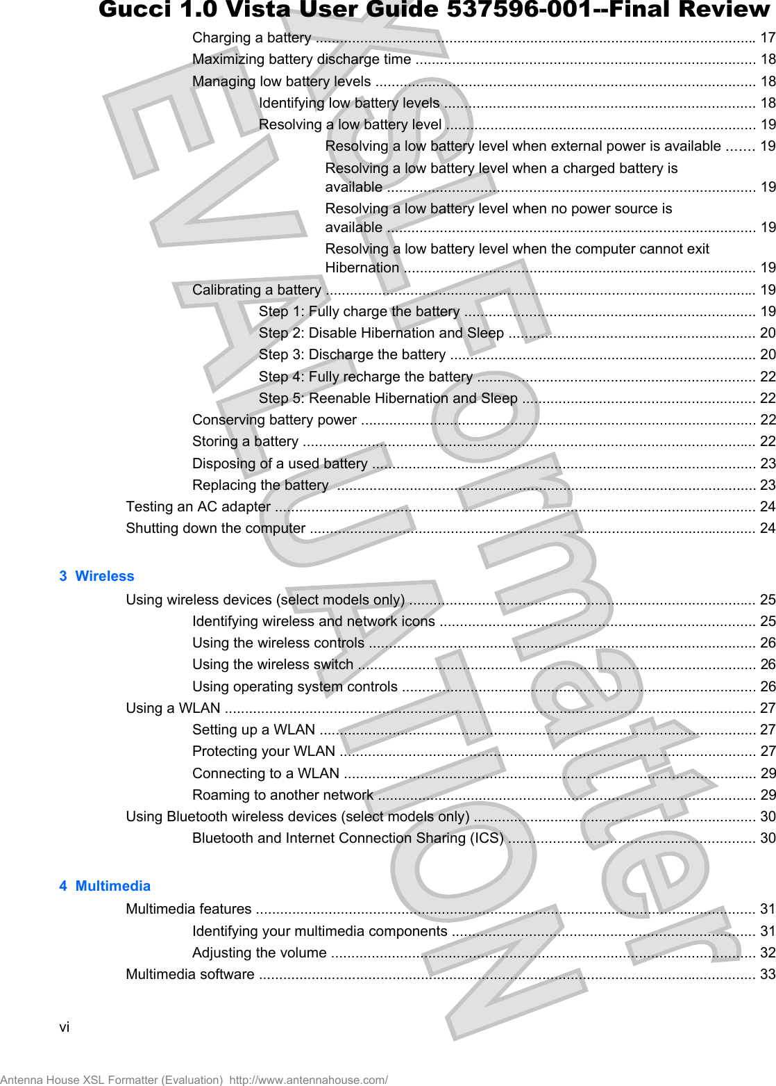 Charging a battery ............................................................................................................. 17Maximizing battery discharge time .................................................................................... 18Managing low battery levels .............................................................................................. 18Identifying low battery levels ............................................................................. 18Resolving a low battery level ............................................................................. 19Resolving a low battery level when external power is available ....... 19Resolving a low battery level when a charged battery isavailable ........................................................................................... 19Resolving a low battery level when no power source isavailable ........................................................................................... 19Resolving a low battery level when the computer cannot exitHibernation ....................................................................................... 19Calibrating a battery ........................................................................................................... 19Step 1: Fully charge the battery ........................................................................ 19Step 2: Disable Hibernation and Sleep ............................................................. 20Step 3: Discharge the battery ............................................................................ 20Step 4: Fully recharge the battery ..................................................................... 22Step 5: Reenable Hibernation and Sleep .......................................................... 22Conserving battery power .................................................................................................. 22Storing a battery ................................................................................................................ 22Disposing of a used battery ............................................................................................... 23Replacing the battery  ........................................................................................................ 23Testing an AC adapter ....................................................................................................................... 24Shutting down the computer ............................................................................................................... 243  WirelessUsing wireless devices (select models only) ...................................................................................... 25Identifying wireless and network icons .............................................................................. 25Using the wireless controls ................................................................................................ 26Using the wireless switch ................................................................................................... 26Using operating system controls ........................................................................................ 26Using a WLAN .................................................................................................................................... 27Setting up a WLAN ............................................................................................................ 27Protecting your WLAN ....................................................................................................... 27Connecting to a WLAN ...................................................................................................... 29Roaming to another network .............................................................................................. 29Using Bluetooth wireless devices (select models only) ...................................................................... 30Bluetooth and Internet Connection Sharing (ICS) ............................................................. 304  MultimediaMultimedia features ............................................................................................................................ 31Identifying your multimedia components ........................................................................... 31Adjusting the volume ......................................................................................................... 32Multimedia software ........................................................................................................................... 33viAntenna House XSL Formatter (Evaluation)  http://www.antennahouse.com/Gucci 1.0 Vista User Guide 537596-001--Final Review