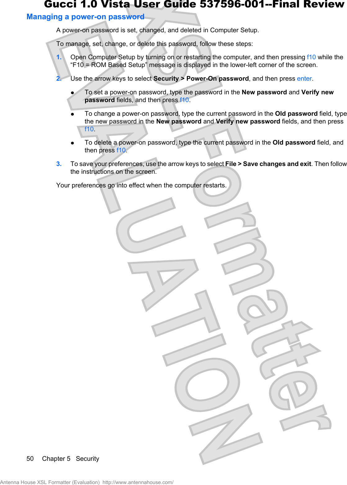 Managing a power-on passwordA power-on password is set, changed, and deleted in Computer Setup.To manage, set, change, or delete this password, follow these steps:1. Open Computer Setup by turning on or restarting the computer, and then pressing f10 while the“F10 = ROM Based Setup” message is displayed in the lower-left corner of the screen.2. Use the arrow keys to select Security &gt; Power-On password, and then press enter.łTo set a power-on password, type the password in the New password and Verify newpassword fields, and then press f10.łTo change a power-on password, type the current password in the Old password field, typethe new password in the New password and Verify new password fields, and then pressf10.łTo delete a power-on password, type the current password in the Old password field, andthen press f10.3. To save your preferences, use the arrow keys to select File &gt; Save changes and exit. Then followthe instructions on the screen.Your preferences go into effect when the computer restarts.50 Chapter 5   SecurityAntenna House XSL Formatter (Evaluation)  http://www.antennahouse.com/Gucci 1.0 Vista User Guide 537596-001--Final Review