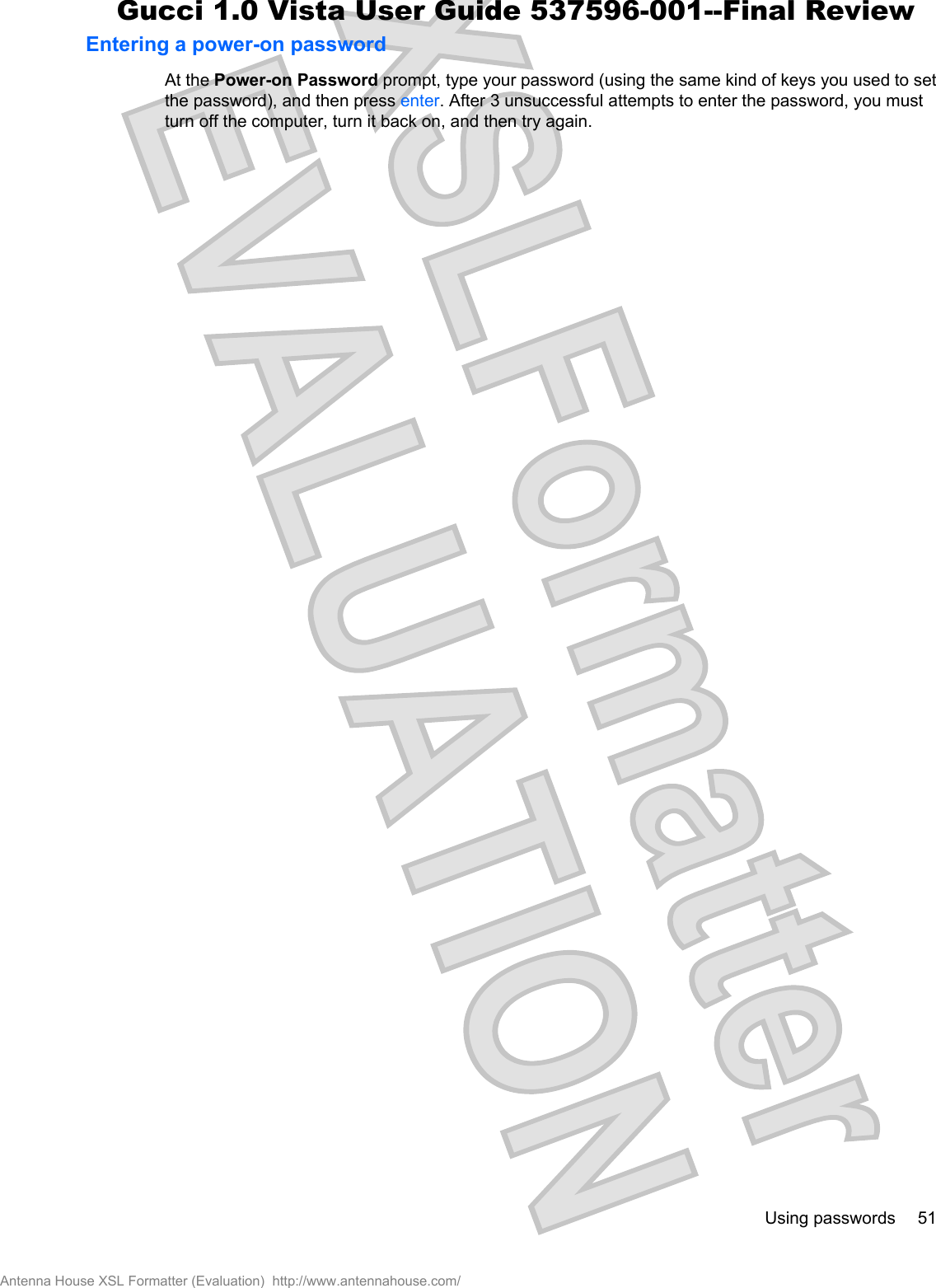 Entering a power-on passwordAt the Power-on Password prompt, type your password (using the same kind of keys you used to setthe password), and then press enter. After 3 unsuccessful attempts to enter the password, you mustturn off the computer, turn it back on, and then try again.Using passwords 51Antenna House XSL Formatter (Evaluation)  http://www.antennahouse.com/Gucci 1.0 Vista User Guide 537596-001--Final Review
