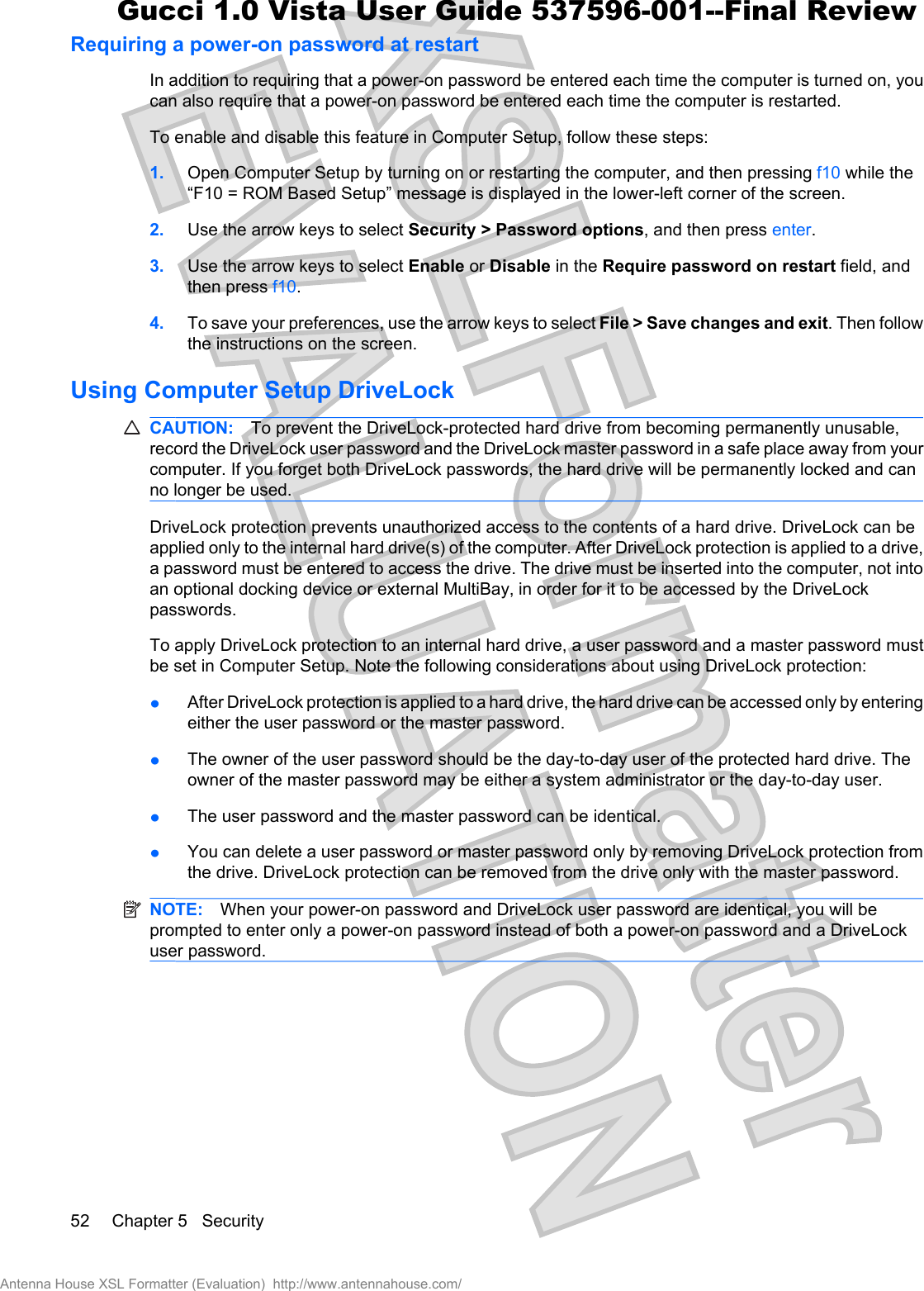 Requiring a power-on password at restartIn addition to requiring that a power-on password be entered each time the computer is turned on, youcan also require that a power-on password be entered each time the computer is restarted.To enable and disable this feature in Computer Setup, follow these steps:1. Open Computer Setup by turning on or restarting the computer, and then pressing f10 while the“F10 = ROM Based Setup” message is displayed in the lower-left corner of the screen.2. Use the arrow keys to select Security &gt; Password options, and then press enter.3. Use the arrow keys to select Enable or Disable in the Require password on restart field, andthen press f10.4. To save your preferences, use the arrow keys to select File &gt; Save changes and exit. Then followthe instructions on the screen.Using Computer Setup DriveLockCAUTION: To prevent the DriveLock-protected hard drive from becoming permanently unusable,record the DriveLock user password and the DriveLock master password in a safe place away from yourcomputer. If you forget both DriveLock passwords, the hard drive will be permanently locked and canno longer be used.DriveLock protection prevents unauthorized access to the contents of a hard drive. DriveLock can beapplied only to the internal hard drive(s) of the computer. After DriveLock protection is applied to a drive,a password must be entered to access the drive. The drive must be inserted into the computer, not intoan optional docking device or external MultiBay, in order for it to be accessed by the DriveLockpasswords.To apply DriveLock protection to an internal hard drive, a user password and a master password mustbe set in Computer Setup. Note the following considerations about using DriveLock protection:łAfter DriveLock protection is applied to a hard drive, the hard drive can be accessed only by enteringeither the user password or the master password.łThe owner of the user password should be the day-to-day user of the protected hard drive. Theowner of the master password may be either a system administrator or the day-to-day user.łThe user password and the master password can be identical.łYou can delete a user password or master password only by removing DriveLock protection fromthe drive. DriveLock protection can be removed from the drive only with the master password.NOTE: When your power-on password and DriveLock user password are identical, you will beprompted to enter only a power-on password instead of both a power-on password and a DriveLockuser password.52 Chapter 5   SecurityAntenna House XSL Formatter (Evaluation)  http://www.antennahouse.com/Gucci 1.0 Vista User Guide 537596-001--Final Review