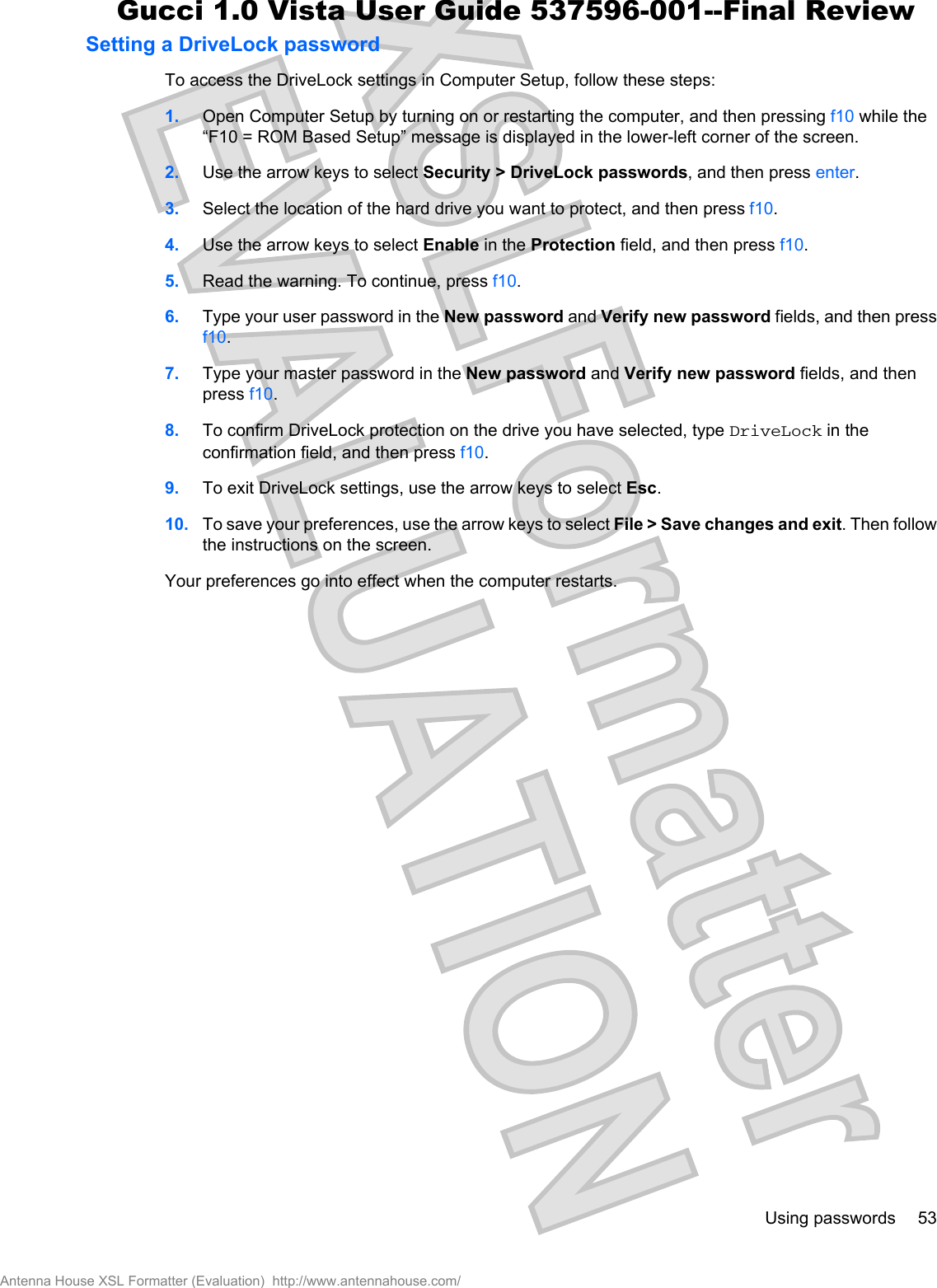 Setting a DriveLock passwordTo access the DriveLock settings in Computer Setup, follow these steps:1. Open Computer Setup by turning on or restarting the computer, and then pressing f10 while the“F10 = ROM Based Setup” message is displayed in the lower-left corner of the screen.2. Use the arrow keys to select Security &gt; DriveLock passwords, and then press enter.3. Select the location of the hard drive you want to protect, and then press f10.4. Use the arrow keys to select Enable in the Protection field, and then press f10.5. Read the warning. To continue, press f10.6. Type your user password in the New password and Verify new password fields, and then pressf10.7. Type your master password in the New password and Verify new password fields, and thenpress f10.8. To confirm DriveLock protection on the drive you have selected, type DriveLock in theconfirmation field, and then press f10.9. To exit DriveLock settings, use the arrow keys to select Esc.10. To save your preferences, use the arrow keys to select File &gt; Save changes and exit. Then followthe instructions on the screen.Your preferences go into effect when the computer restarts.Using passwords 53Antenna House XSL Formatter (Evaluation)  http://www.antennahouse.com/Gucci 1.0 Vista User Guide 537596-001--Final Review