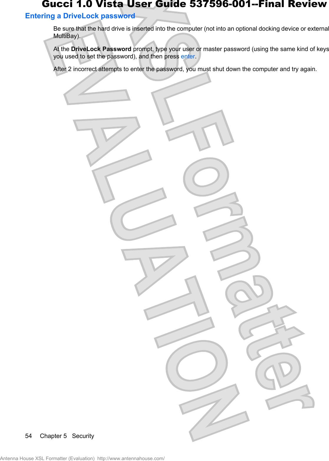 Entering a DriveLock passwordBe sure that the hard drive is inserted into the computer (not into an optional docking device or externalMultiBay).At the DriveLock Password prompt, type your user or master password (using the same kind of keysyou used to set the password), and then press enter.After 2 incorrect attempts to enter the password, you must shut down the computer and try again.54 Chapter 5   SecurityAntenna House XSL Formatter (Evaluation)  http://www.antennahouse.com/Gucci 1.0 Vista User Guide 537596-001--Final Review