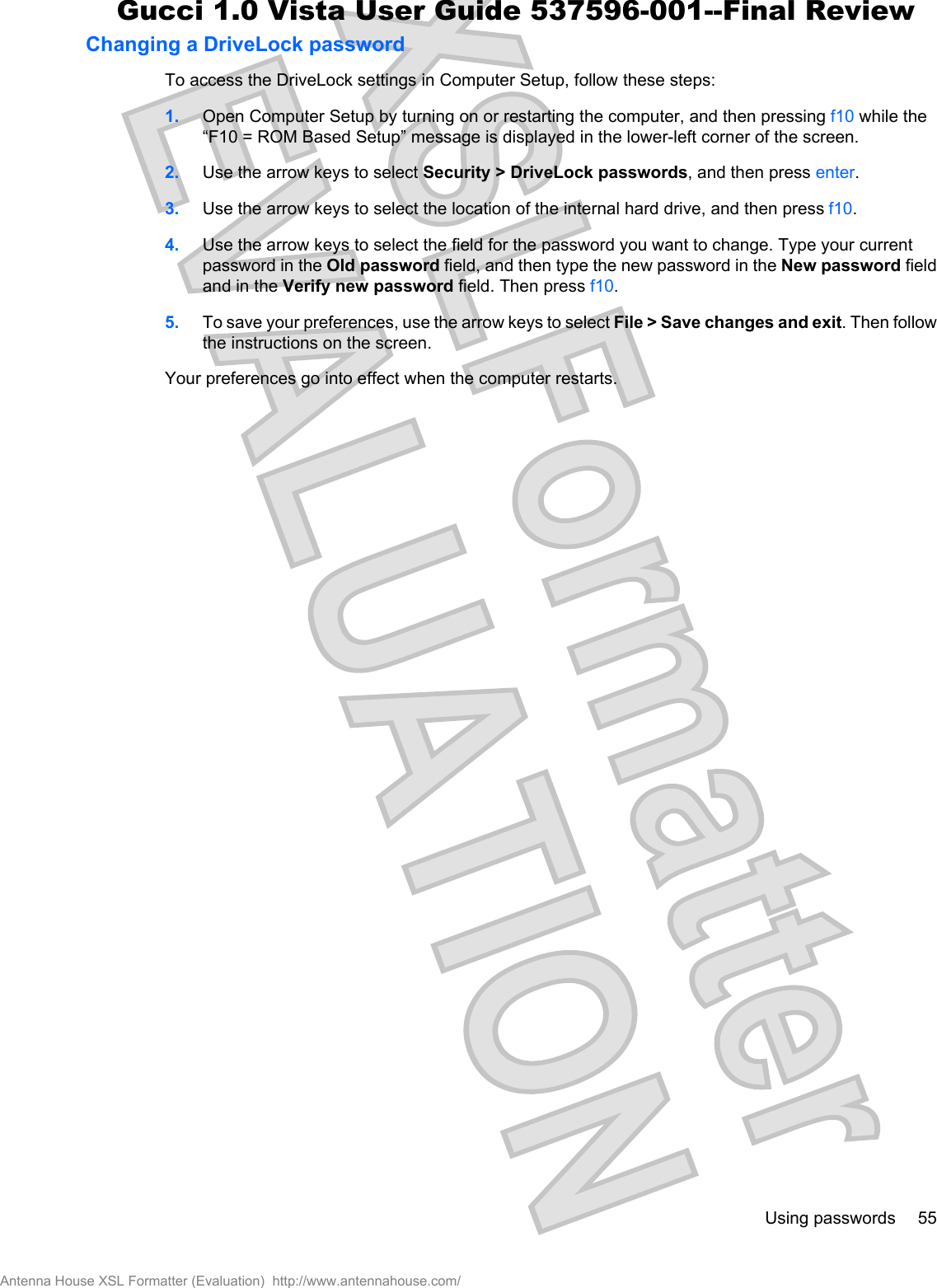Changing a DriveLock passwordTo access the DriveLock settings in Computer Setup, follow these steps:1. Open Computer Setup by turning on or restarting the computer, and then pressing f10 while the“F10 = ROM Based Setup” message is displayed in the lower-left corner of the screen.2. Use the arrow keys to select Security &gt; DriveLock passwords, and then press enter.3. Use the arrow keys to select the location of the internal hard drive, and then press f10.4. Use the arrow keys to select the field for the password you want to change. Type your currentpassword in the Old password field, and then type the new password in the New password fieldand in the Verify new password field. Then press f10.5. To save your preferences, use the arrow keys to select File &gt; Save changes and exit. Then followthe instructions on the screen.Your preferences go into effect when the computer restarts.Using passwords 55Antenna House XSL Formatter (Evaluation)  http://www.antennahouse.com/Gucci 1.0 Vista User Guide 537596-001--Final Review