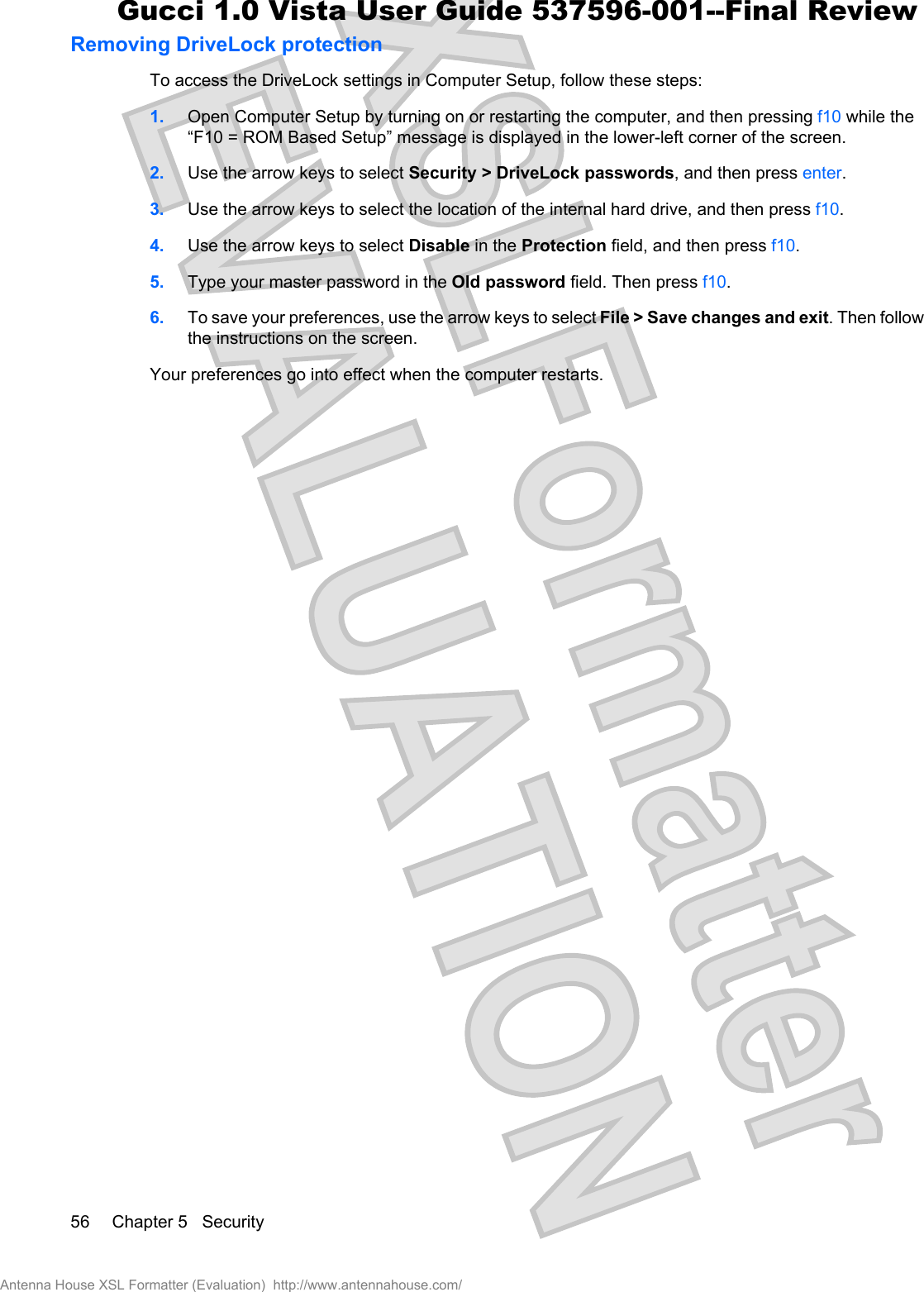 Removing DriveLock protectionTo access the DriveLock settings in Computer Setup, follow these steps:1. Open Computer Setup by turning on or restarting the computer, and then pressing f10 while the“F10 = ROM Based Setup” message is displayed in the lower-left corner of the screen.2. Use the arrow keys to select Security &gt; DriveLock passwords, and then press enter.3. Use the arrow keys to select the location of the internal hard drive, and then press f10.4. Use the arrow keys to select Disable in the Protection field, and then press f10.5. Type your master password in the Old password field. Then press f10.6. To save your preferences, use the arrow keys to select File &gt; Save changes and exit. Then followthe instructions on the screen.Your preferences go into effect when the computer restarts.56 Chapter 5   SecurityAntenna House XSL Formatter (Evaluation)  http://www.antennahouse.com/Gucci 1.0 Vista User Guide 537596-001--Final Review