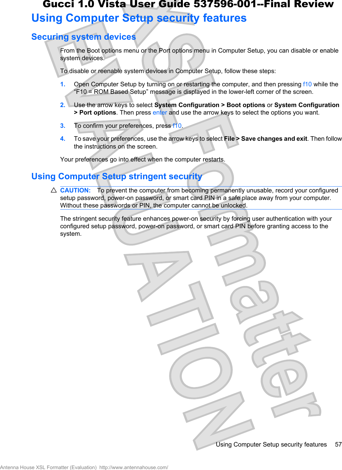 Using Computer Setup security featuresSecuring system devicesFrom the Boot options menu or the Port options menu in Computer Setup, you can disable or enablesystem devices.To disable or reenable system devices in Computer Setup, follow these steps:1. Open Computer Setup by turning on or restarting the computer, and then pressing f10 while the“F10 = ROM Based Setup” message is displayed in the lower-left corner of the screen.2. Use the arrow keys to select System Configuration &gt; Boot options or System Configuration&gt; Port options. Then press enter and use the arrow keys to select the options you want.3. To confirm your preferences, press f10.4. To save your preferences, use the arrow keys to select File &gt; Save changes and exit. Then followthe instructions on the screen.Your preferences go into effect when the computer restarts.Using Computer Setup stringent securityCAUTION: To prevent the computer from becoming permanently unusable, record your configuredsetup password, power-on password, or smart card PIN in a safe place away from your computer.Without these passwords or PIN, the computer cannot be unlocked.The stringent security feature enhances power-on security by forcing user authentication with yourconfigured setup password, power-on password, or smart card PIN before granting access to thesystem.Using Computer Setup security features 57Antenna House XSL Formatter (Evaluation)  http://www.antennahouse.com/Gucci 1.0 Vista User Guide 537596-001--Final Review