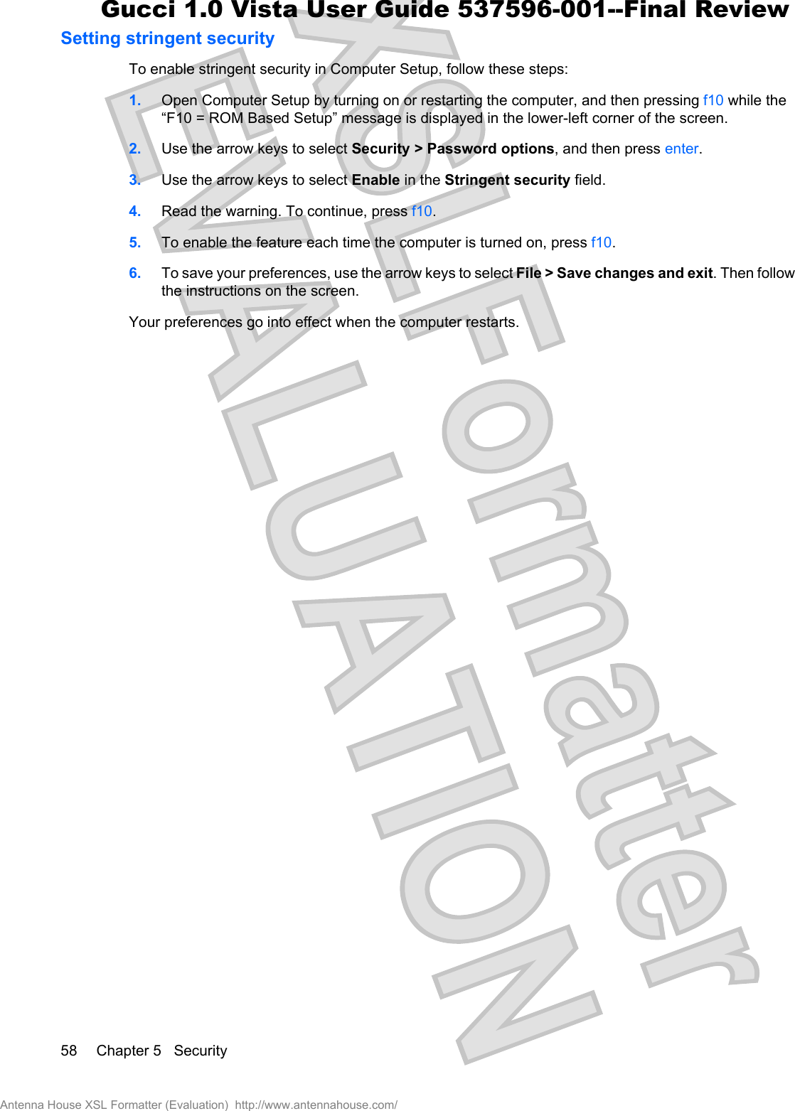 Setting stringent securityTo enable stringent security in Computer Setup, follow these steps:1. Open Computer Setup by turning on or restarting the computer, and then pressing f10 while the“F10 = ROM Based Setup” message is displayed in the lower-left corner of the screen.2. Use the arrow keys to select Security &gt; Password options, and then press enter.3. Use the arrow keys to select Enable in the Stringent security field.4. Read the warning. To continue, press f10.5. To enable the feature each time the computer is turned on, press f10.6. To save your preferences, use the arrow keys to select File &gt; Save changes and exit. Then followthe instructions on the screen.Your preferences go into effect when the computer restarts.58 Chapter 5   SecurityAntenna House XSL Formatter (Evaluation)  http://www.antennahouse.com/Gucci 1.0 Vista User Guide 537596-001--Final Review