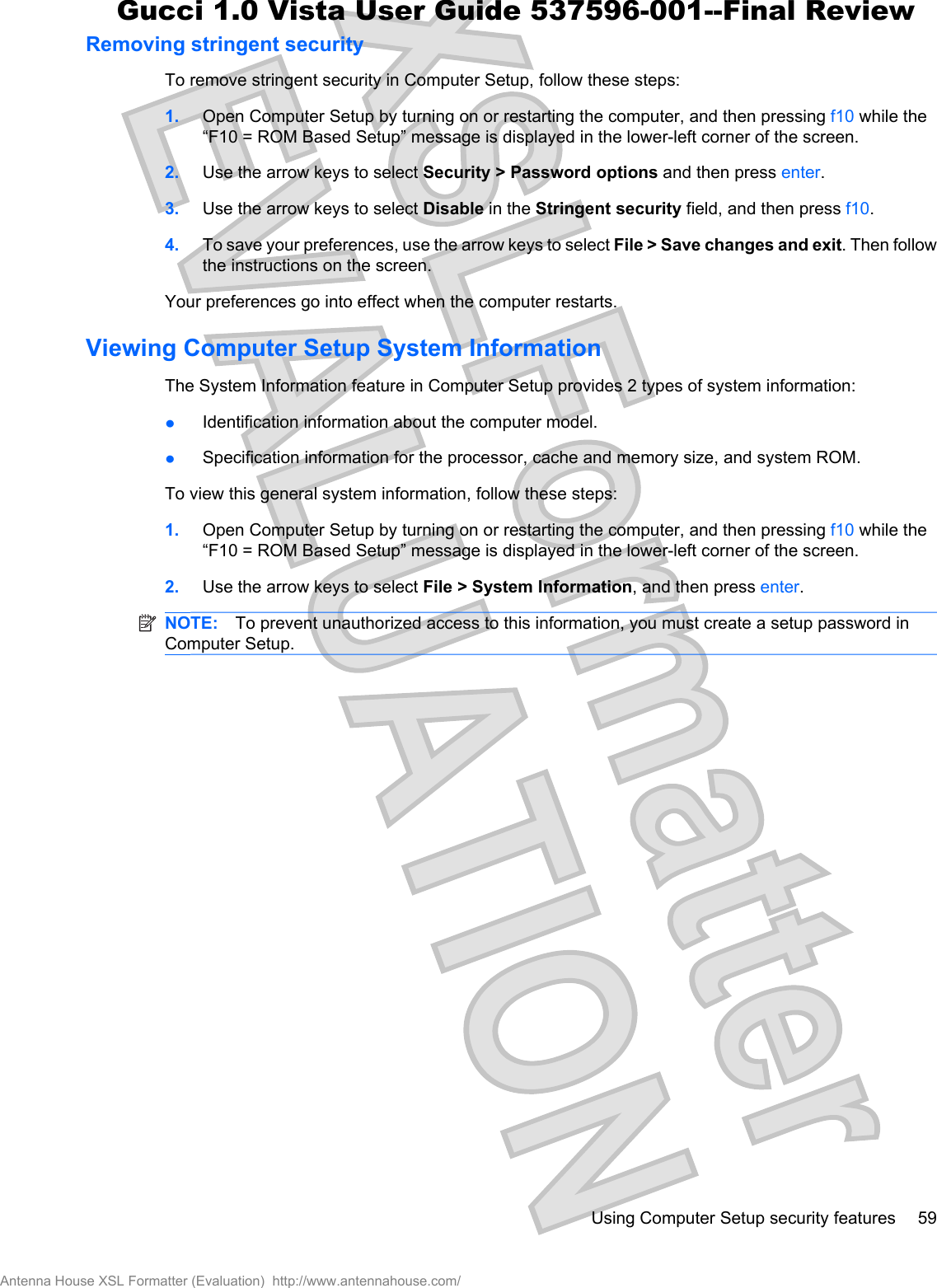 Removing stringent securityTo remove stringent security in Computer Setup, follow these steps:1. Open Computer Setup by turning on or restarting the computer, and then pressing f10 while the“F10 = ROM Based Setup” message is displayed in the lower-left corner of the screen.2. Use the arrow keys to select Security &gt; Password options and then press enter.3. Use the arrow keys to select Disable in the Stringent security field, and then press f10.4. To save your preferences, use the arrow keys to select File &gt; Save changes and exit. Then followthe instructions on the screen.Your preferences go into effect when the computer restarts.Viewing Computer Setup System InformationThe System Information feature in Computer Setup provides 2 types of system information:łIdentification information about the computer model.łSpecification information for the processor, cache and memory size, and system ROM.To view this general system information, follow these steps:1. Open Computer Setup by turning on or restarting the computer, and then pressing f10 while the“F10 = ROM Based Setup” message is displayed in the lower-left corner of the screen.2. Use the arrow keys to select File &gt; System Information, and then press enter.NOTE: To prevent unauthorized access to this information, you must create a setup password inComputer Setup.Using Computer Setup security features 59Antenna House XSL Formatter (Evaluation)  http://www.antennahouse.com/Gucci 1.0 Vista User Guide 537596-001--Final Review