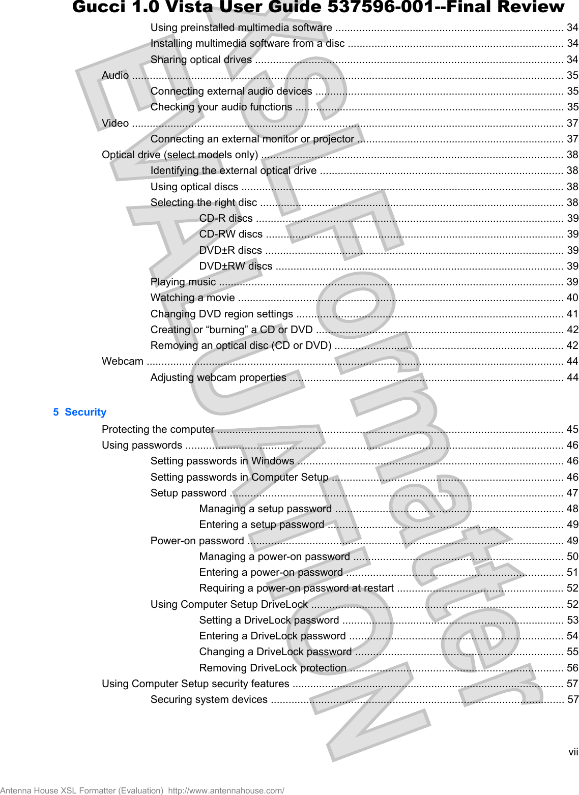 Using preinstalled multimedia software ............................................................................. 34Installing multimedia software from a disc ......................................................................... 34Sharing optical drives ........................................................................................................ 34Audio .................................................................................................................................................. 35Connecting external audio devices .................................................................................... 35Checking your audio functions ........................................................................................... 35Video .................................................................................................................................................. 37Connecting an external monitor or projector ...................................................................... 37Optical drive (select models only) ...................................................................................................... 38Identifying the external optical drive .................................................................................. 38Using optical discs ............................................................................................................. 38Selecting the right disc ....................................................................................................... 38CD-R discs ........................................................................................................ 39CD-RW discs ..................................................................................................... 39DVD±R discs ..................................................................................................... 39DVD±RW discs ................................................................................................. 39Playing music ..................................................................................................................... 39Watching a movie .............................................................................................................. 40Changing DVD region settings .......................................................................................... 41Creating or “burning” a CD or DVD .................................................................................... 42Removing an optical disc (CD or DVD) ............................................................................. 42Webcam ............................................................................................................................................. 44Adjusting webcam properties ............................................................................................. 445  SecurityProtecting the computer ..................................................................................................................... 45Using passwords ................................................................................................................................ 46Setting passwords in Windows .......................................................................................... 46Setting passwords in Computer Setup .............................................................................. 46Setup password ................................................................................................................. 47Managing a setup password ............................................................................. 48Entering a setup password ................................................................................ 49Power-on password ........................................................................................................... 49Managing a power-on password ....................................................................... 50Entering a power-on password ......................................................................... 51Requiring a power-on password at restart ........................................................ 52Using Computer Setup DriveLock ..................................................................................... 52Setting a DriveLock password ........................................................................... 53Entering a DriveLock password ........................................................................ 54Changing a DriveLock password ...................................................................... 55Removing DriveLock protection ........................................................................ 56Using Computer Setup security features ............................................................................................ 57Securing system devices ................................................................................................... 57viiAntenna House XSL Formatter (Evaluation)  http://www.antennahouse.com/Gucci 1.0 Vista User Guide 537596-001--Final Review