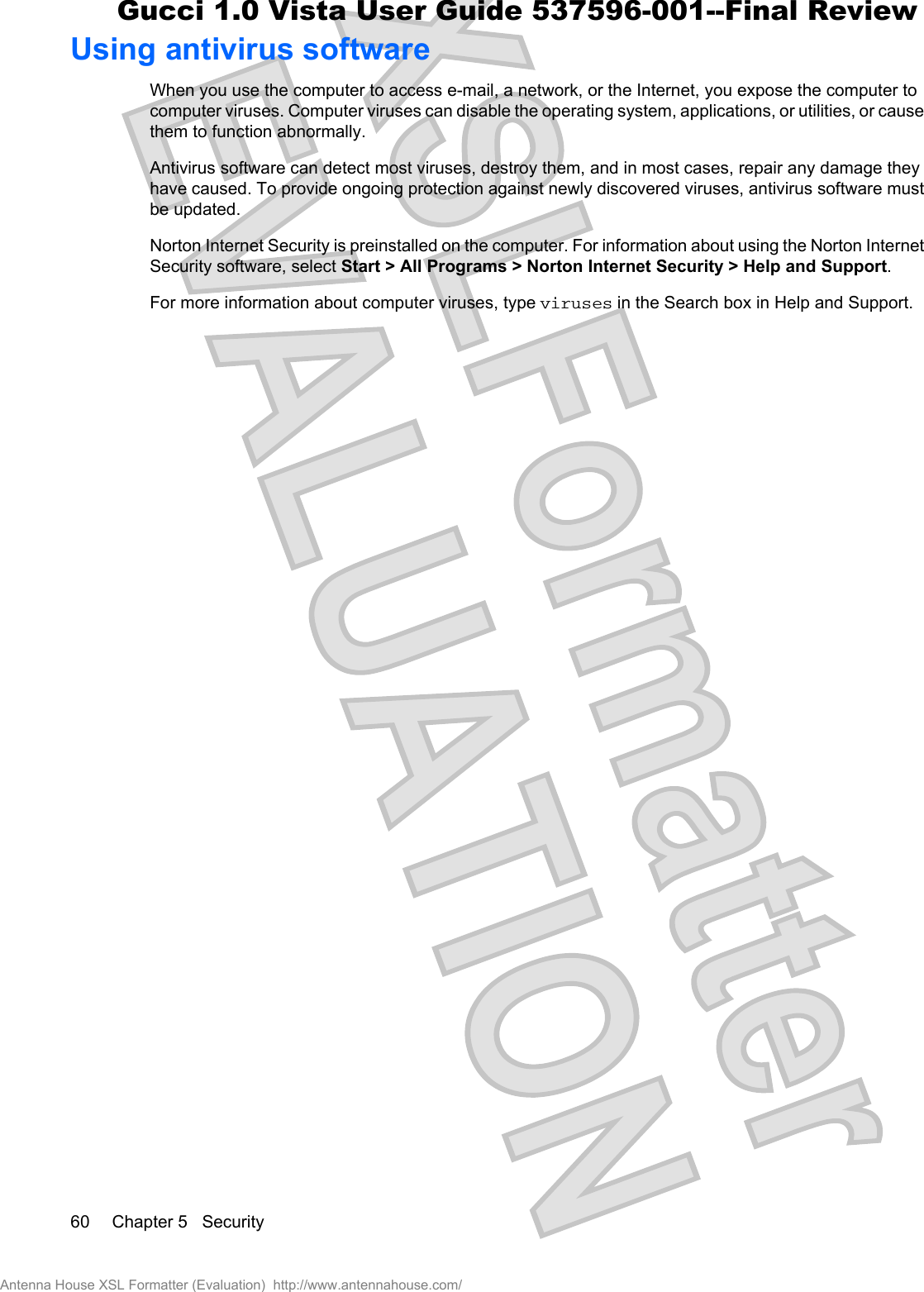 Using antivirus softwareWhen you use the computer to access e-mail, a network, or the Internet, you expose the computer tocomputer viruses. Computer viruses can disable the operating system, applications, or utilities, or causethem to function abnormally.Antivirus software can detect most viruses, destroy them, and in most cases, repair any damage theyhave caused. To provide ongoing protection against newly discovered viruses, antivirus software mustbe updated.Norton Internet Security is preinstalled on the computer. For information about using the Norton InternetSecurity software, select Start &gt; All Programs &gt; Norton Internet Security &gt; Help and Support.For more information about computer viruses, type viruses in the Search box in Help and Support.60 Chapter 5   SecurityAntenna House XSL Formatter (Evaluation)  http://www.antennahouse.com/Gucci 1.0 Vista User Guide 537596-001--Final Review