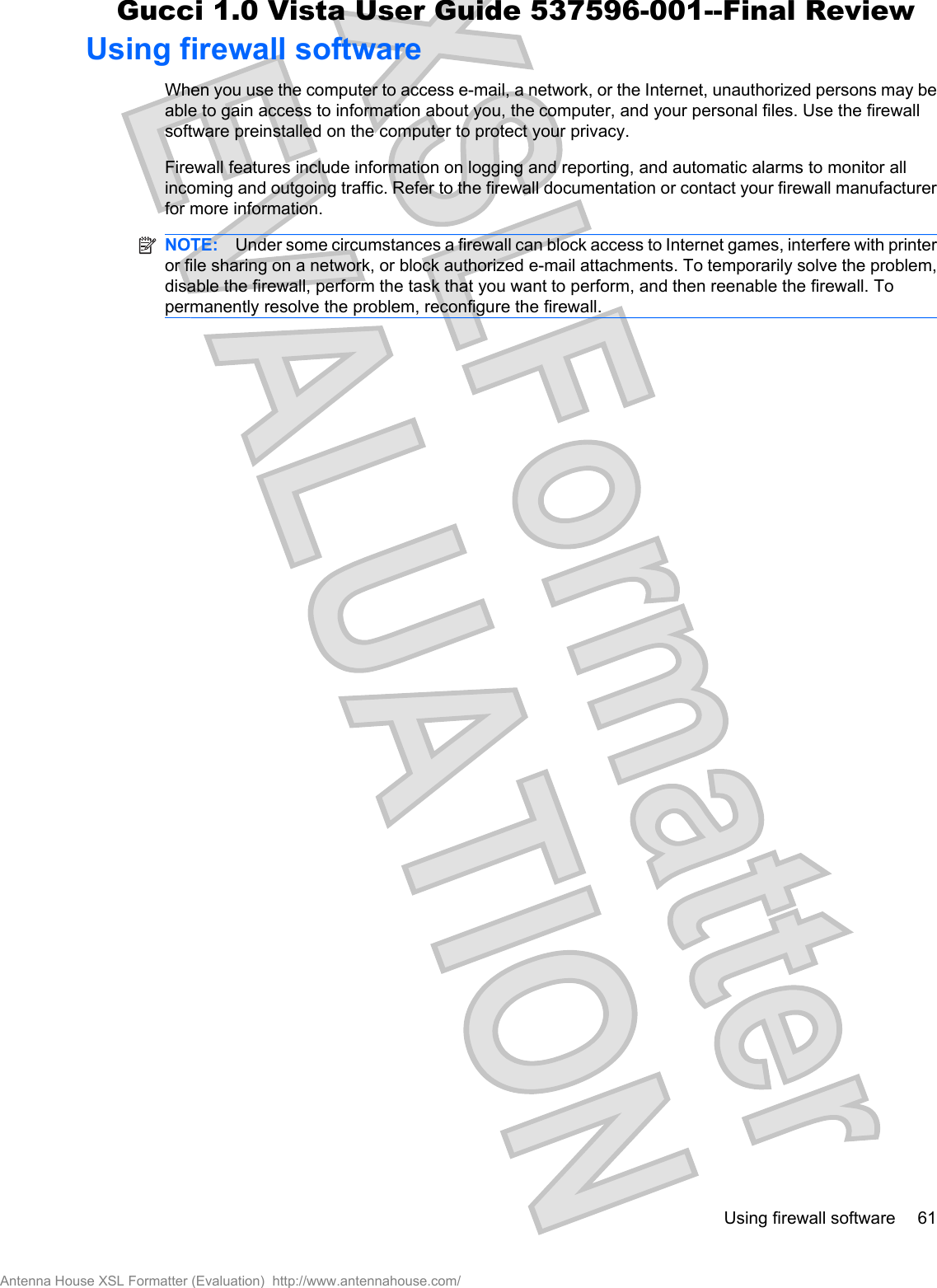Using firewall softwareWhen you use the computer to access e-mail, a network, or the Internet, unauthorized persons may beable to gain access to information about you, the computer, and your personal files. Use the firewallsoftware preinstalled on the computer to protect your privacy.Firewall features include information on logging and reporting, and automatic alarms to monitor allincoming and outgoing traffic. Refer to the firewall documentation or contact your firewall manufacturerfor more information.NOTE: Under some circumstances a firewall can block access to Internet games, interfere with printeror file sharing on a network, or block authorized e-mail attachments. To temporarily solve the problem,disable the firewall, perform the task that you want to perform, and then reenable the firewall. Topermanently resolve the problem, reconfigure the firewall.Using firewall software 61Antenna House XSL Formatter (Evaluation)  http://www.antennahouse.com/Gucci 1.0 Vista User Guide 537596-001--Final Review