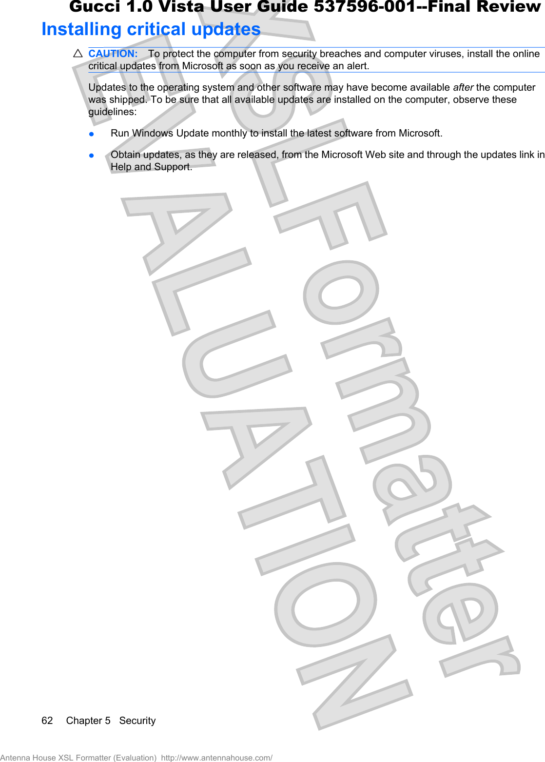 Installing critical updatesCAUTION: To protect the computer from security breaches and computer viruses, install the onlinecritical updates from Microsoft as soon as you receive an alert.Updates to the operating system and other software may have become available after the computerwas shipped. To be sure that all available updates are installed on the computer, observe theseguidelines:łRun Windows Update monthly to install the latest software from Microsoft.łObtain updates, as they are released, from the Microsoft Web site and through the updates link inHelp and Support.62 Chapter 5   SecurityAntenna House XSL Formatter (Evaluation)  http://www.antennahouse.com/Gucci 1.0 Vista User Guide 537596-001--Final Review