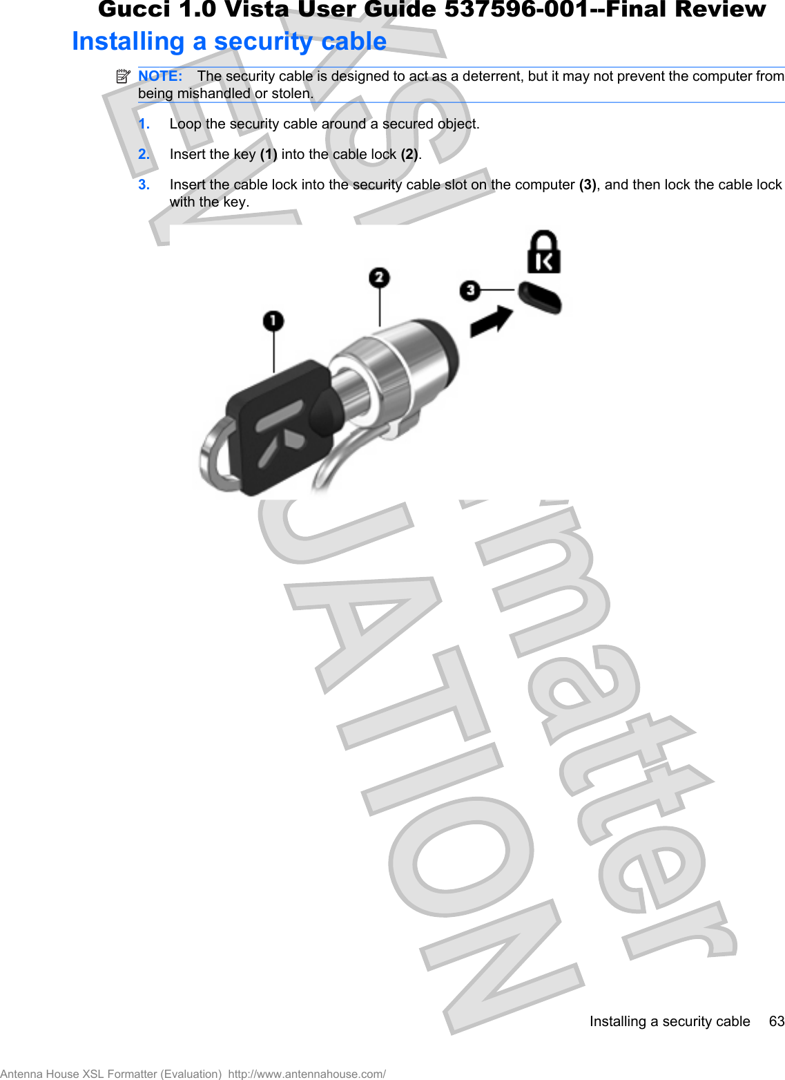 Installing a security cableNOTE: The security cable is designed to act as a deterrent, but it may not prevent the computer frombeing mishandled or stolen.1. Loop the security cable around a secured object.2. Insert the key (1) into the cable lock (2).3. Insert the cable lock into the security cable slot on the computer (3), and then lock the cable lockwith the key.Installing a security cable 63Antenna House XSL Formatter (Evaluation)  http://www.antennahouse.com/Gucci 1.0 Vista User Guide 537596-001--Final Review