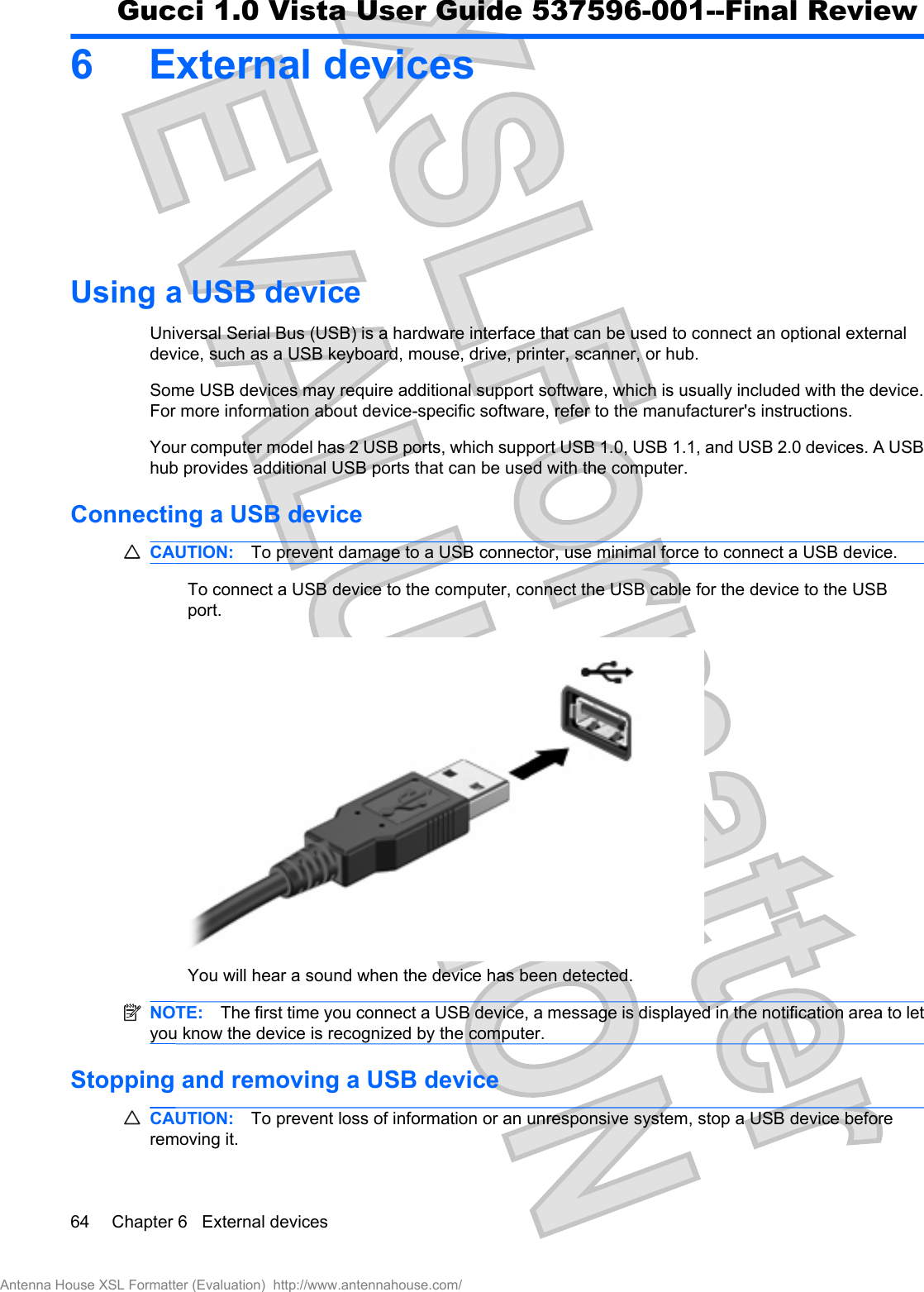 6 External devicesUsing a USB deviceUniversal Serial Bus (USB) is a hardware interface that can be used to connect an optional externaldevice, such as a USB keyboard, mouse, drive, printer, scanner, or hub.Some USB devices may require additional support software, which is usually included with the device.For more information about device-specific software, refer to the manufacturer&apos;s instructions.Your computer model has 2 USB ports, which support USB 1.0, USB 1.1, and USB 2.0 devices. A USBhub provides additional USB ports that can be used with the computer.Connecting a USB deviceCAUTION: To prevent damage to a USB connector, use minimal force to connect a USB device.To connect a USB device to the computer, connect the USB cable for the device to the USBport.You will hear a sound when the device has been detected.NOTE: The first time you connect a USB device, a message is displayed in the notification area to letyou know the device is recognized by the computer.Stopping and removing a USB deviceCAUTION: To prevent loss of information or an unresponsive system, stop a USB device beforeremoving it.64 Chapter 6   External devicesAntenna House XSL Formatter (Evaluation)  http://www.antennahouse.com/Gucci 1.0 Vista User Guide 537596-001--Final Review