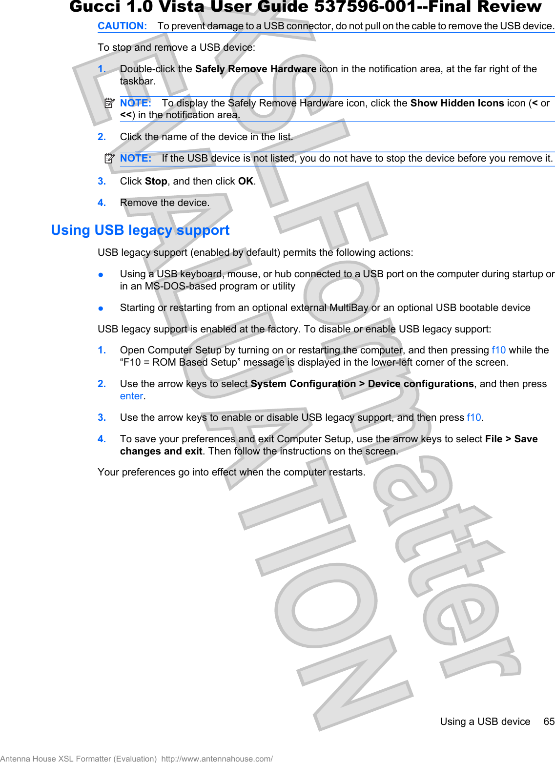 CAUTION: To prevent damage to a USB connector, do not pull on the cable to remove the USB device.To stop and remove a USB device:1. Double-click the Safely Remove Hardware icon in the notification area, at the far right of thetaskbar.NOTE: To display the Safely Remove Hardware icon, click the Show Hidden Icons icon (&lt; or&lt;&lt;) in the notification area.2. Click the name of the device in the list.NOTE: If the USB device is not listed, you do not have to stop the device before you remove it.3. Click Stop, and then click OK.4. Remove the device.Using USB legacy supportUSB legacy support (enabled by default) permits the following actions:łUsing a USB keyboard, mouse, or hub connected to a USB port on the computer during startup orin an MS-DOS-based program or utilityłStarting or restarting from an optional external MultiBay or an optional USB bootable deviceUSB legacy support is enabled at the factory. To disable or enable USB legacy support:1. Open Computer Setup by turning on or restarting the computer, and then pressing f10 while the“F10 = ROM Based Setup” message is displayed in the lower-left corner of the screen.2. Use the arrow keys to select System Configuration &gt; Device configurations, and then pressenter.3. Use the arrow keys to enable or disable USB legacy support, and then press f10.4. To save your preferences and exit Computer Setup, use the arrow keys to select File &gt; Savechanges and exit. Then follow the instructions on the screen.Your preferences go into effect when the computer restarts.Using a USB device 65Antenna House XSL Formatter (Evaluation)  http://www.antennahouse.com/Gucci 1.0 Vista User Guide 537596-001--Final Review
