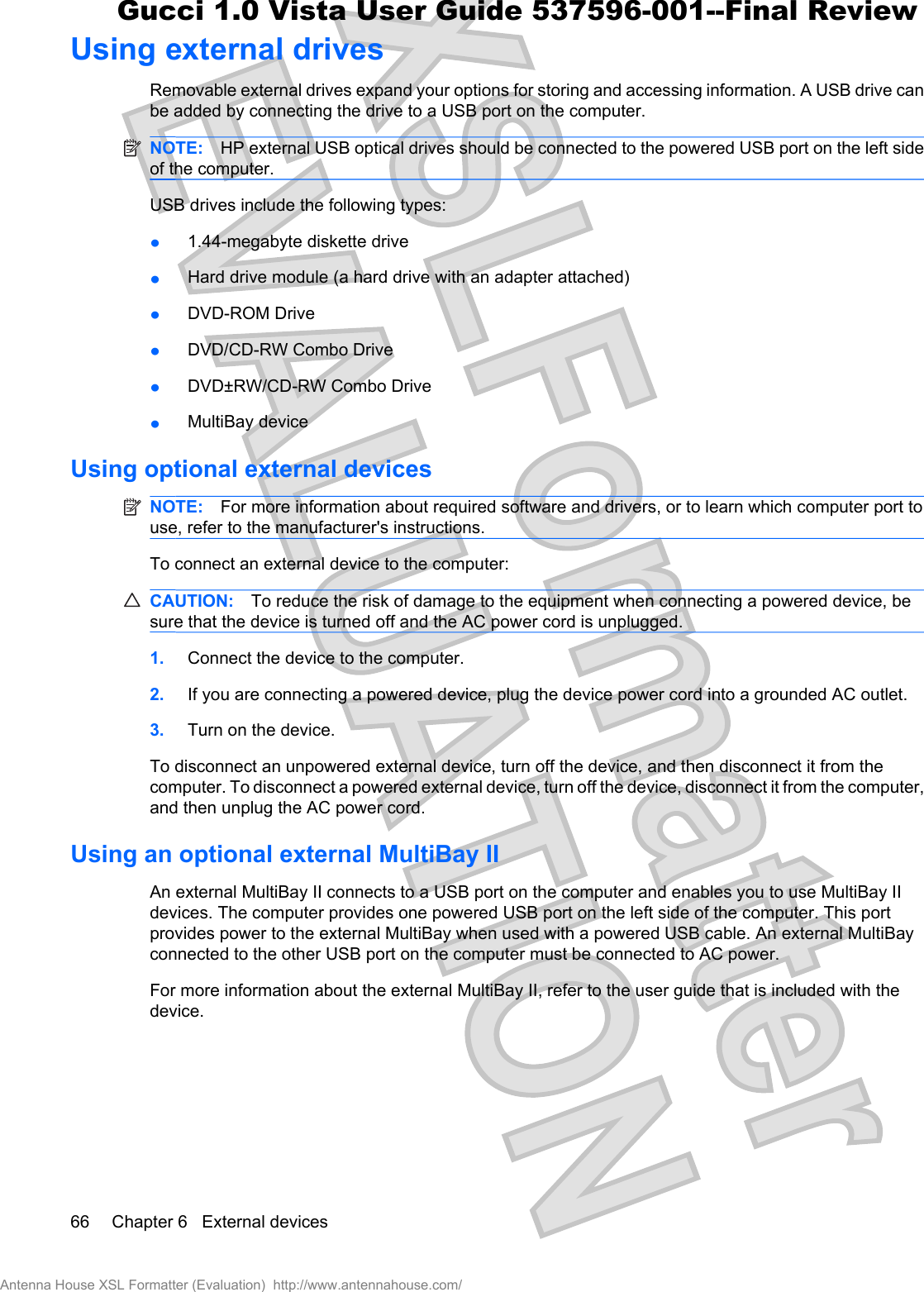 Using external drivesRemovable external drives expand your options for storing and accessing information. A USB drive canbe added by connecting the drive to a USB port on the computer.NOTE: HP external USB optical drives should be connected to the powered USB port on the left sideof the computer.USB drives include the following types:ł1.44-megabyte diskette drivełHard drive module (a hard drive with an adapter attached)łDVD-ROM Drive łDVD/CD-RW Combo DrivełDVD±RW/CD-RW Combo DrivełMultiBay deviceUsing optional external devicesNOTE: For more information about required software and drivers, or to learn which computer port touse, refer to the manufacturer&apos;s instructions.To connect an external device to the computer:CAUTION: To reduce the risk of damage to the equipment when connecting a powered device, besure that the device is turned off and the AC power cord is unplugged.1. Connect the device to the computer.2. If you are connecting a powered device, plug the device power cord into a grounded AC outlet.3. Turn on the device.To disconnect an unpowered external device, turn off the device, and then disconnect it from thecomputer. To disconnect a powered external device, turn off the device, disconnect it from the computer,and then unplug the AC power cord.Using an optional external MultiBay IIAn external MultiBay II connects to a USB port on the computer and enables you to use MultiBay IIdevices. The computer provides one powered USB port on the left side of the computer. This portprovides power to the external MultiBay when used with a powered USB cable. An external MultiBayconnected to the other USB port on the computer must be connected to AC power.For more information about the external MultiBay II, refer to the user guide that is included with thedevice.66 Chapter 6   External devicesAntenna House XSL Formatter (Evaluation)  http://www.antennahouse.com/Gucci 1.0 Vista User Guide 537596-001--Final Review