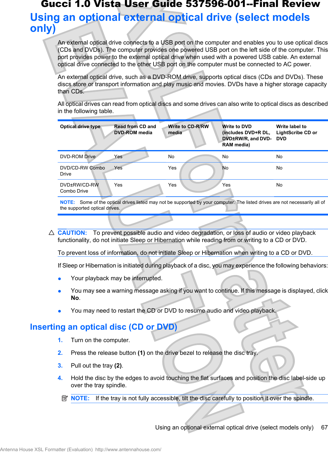 Using an optional external optical drive (select modelsonly)An external optical drive connects to a USB port on the computer and enables you to use optical discs(CDs and DVDs). The computer provides one powered USB port on the left side of the computer. Thisport provides power to the external optical drive when used with a powered USB cable. An externaloptical drive connected to the other USB port on the computer must be connected to AC power. An external optical drive, such as a DVD-ROM drive, supports optical discs (CDs and DVDs). Thesediscs store or transport information and play music and movies. DVDs have a higher storage capacitythan CDs.All optical drives can read from optical discs and some drives can also write to optical discs as describedin the following table.Optical drive type Read from CD andDVD-ROM mediaWrite to CD-R/RWmediaWrite to DVD(includes DVD+R DL,DVD±RW/R, and DVD-RAM media)Write label toLightScribe CD orDVDDVD-ROM Drive Yes No No NoDVD/CD-RW ComboDriveYes Yes No NoDVD±RW/CD-RWCombo DriveYes Yes Yes NoNOTE: Some of the optical drives listed may not be supported by your computer. The listed drives are not necessarily all ofthe supported optical drives.CAUTION: To prevent possible audio and video degradation, or loss of audio or video playbackfunctionality, do not initiate Sleep or Hibernation while reading from or writing to a CD or DVD.To prevent loss of information, do not initiate Sleep or Hibernation when writing to a CD or DVD.If Sleep or Hibernation is initiated during playback of a disc, you may experience the following behaviors:łYour playback may be interrupted.łYou may see a warning message asking if you want to continue. If this message is displayed, clickNo.łYou may need to restart the CD or DVD to resume audio and video playback.Inserting an optical disc (CD or DVD)1. Turn on the computer.2. Press the release button (1) on the drive bezel to release the disc tray.3. Pull out the tray (2).4. Hold the disc by the edges to avoid touching the flat surfaces and position the disc label-side upover the tray spindle.NOTE: If the tray is not fully accessible, tilt the disc carefully to position it over the spindle.Using an optional external optical drive (select models only) 67Antenna House XSL Formatter (Evaluation)  http://www.antennahouse.com/Gucci 1.0 Vista User Guide 537596-001--Final Review