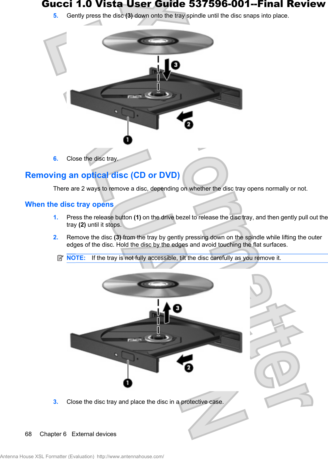 5. Gently press the disc (3) down onto the tray spindle until the disc snaps into place.6. Close the disc tray.Removing an optical disc (CD or DVD)There are 2 ways to remove a disc, depending on whether the disc tray opens normally or not.When the disc tray opens1. Press the release button (1) on the drive bezel to release the disc tray, and then gently pull out thetray (2) until it stops.2. Remove the disc (3) from the tray by gently pressing down on the spindle while lifting the outeredges of the disc. Hold the disc by the edges and avoid touching the flat surfaces.NOTE: If the tray is not fully accessible, tilt the disc carefully as you remove it.3. Close the disc tray and place the disc in a protective case.68 Chapter 6   External devicesAntenna House XSL Formatter (Evaluation)  http://www.antennahouse.com/Gucci 1.0 Vista User Guide 537596-001--Final Review