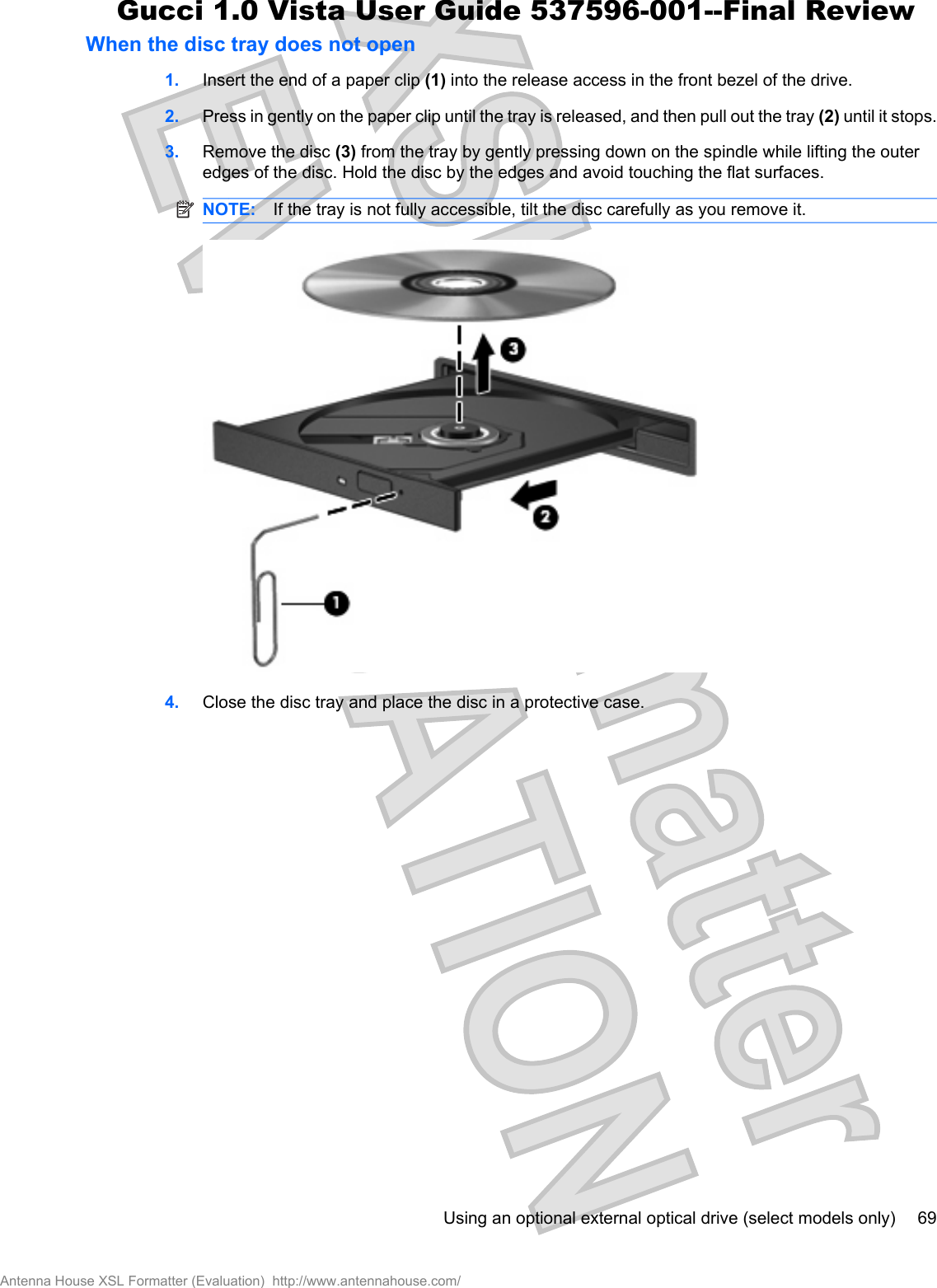 When the disc tray does not open1. Insert the end of a paper clip (1) into the release access in the front bezel of the drive.2. Press in gently on the paper clip until the tray is released, and then pull out the tray (2) until it stops.3. Remove the disc (3) from the tray by gently pressing down on the spindle while lifting the outeredges of the disc. Hold the disc by the edges and avoid touching the flat surfaces.NOTE: If the tray is not fully accessible, tilt the disc carefully as you remove it.4. Close the disc tray and place the disc in a protective case.Using an optional external optical drive (select models only) 69Antenna House XSL Formatter (Evaluation)  http://www.antennahouse.com/Gucci 1.0 Vista User Guide 537596-001--Final Review