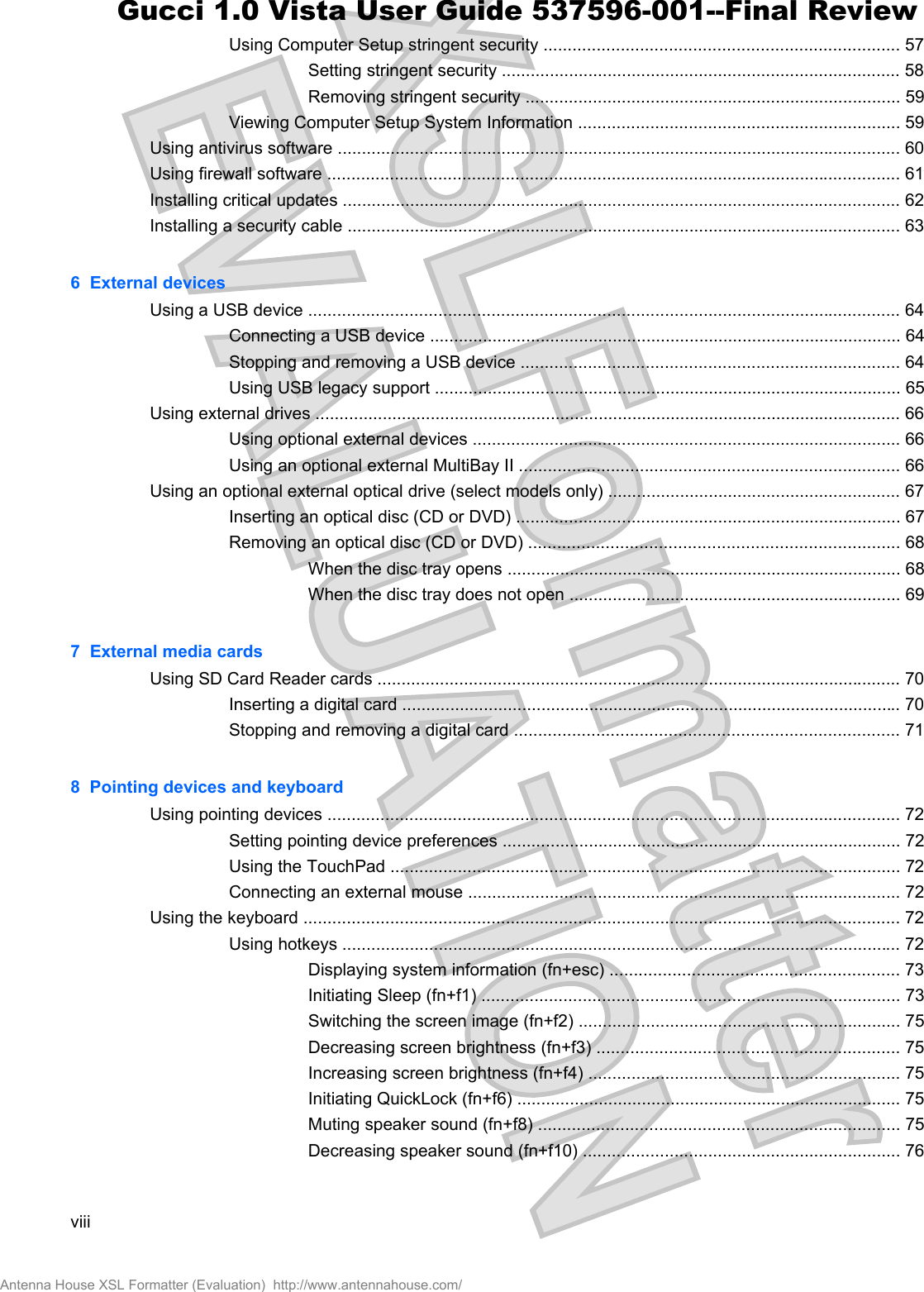 Using Computer Setup stringent security .......................................................................... 57Setting stringent security ................................................................................... 58Removing stringent security .............................................................................. 59Viewing Computer Setup System Information ................................................................... 59Using antivirus software ..................................................................................................................... 60Using firewall software ....................................................................................................................... 61Installing critical updates .................................................................................................................... 62Installing a security cable ................................................................................................................... 636  External devicesUsing a USB device ........................................................................................................................... 64Connecting a USB device .................................................................................................. 64Stopping and removing a USB device ............................................................................... 64Using USB legacy support ................................................................................................. 65Using external drives .......................................................................................................................... 66Using optional external devices ......................................................................................... 66Using an optional external MultiBay II ............................................................................... 66Using an optional external optical drive (select models only) ............................................................. 67Inserting an optical disc (CD or DVD) ................................................................................ 67Removing an optical disc (CD or DVD) ............................................................................. 68When the disc tray opens .................................................................................. 68When the disc tray does not open ..................................................................... 697  External media cardsUsing SD Card Reader cards ............................................................................................................. 70Inserting a digital card ........................................................................................................ 70Stopping and removing a digital card ................................................................................ 718  Pointing devices and keyboardUsing pointing devices ....................................................................................................................... 72Setting pointing device preferences ................................................................................... 72Using the TouchPad .......................................................................................................... 72Connecting an external mouse .......................................................................................... 72Using the keyboard ............................................................................................................................ 72Using hotkeys .................................................................................................................... 72Displaying system information (fn+esc) ............................................................ 73Initiating Sleep (fn+f1) ....................................................................................... 73Switching the screen image (fn+f2) ................................................................... 75Decreasing screen brightness (fn+f3) ............................................................... 75Increasing screen brightness (fn+f4) ................................................................. 75Initiating QuickLock (fn+f6) ................................................................................ 75Muting speaker sound (fn+f8) ........................................................................... 75Decreasing speaker sound (fn+f10) .................................................................. 76viiiAntenna House XSL Formatter (Evaluation)  http://www.antennahouse.com/Gucci 1.0 Vista User Guide 537596-001--Final Review