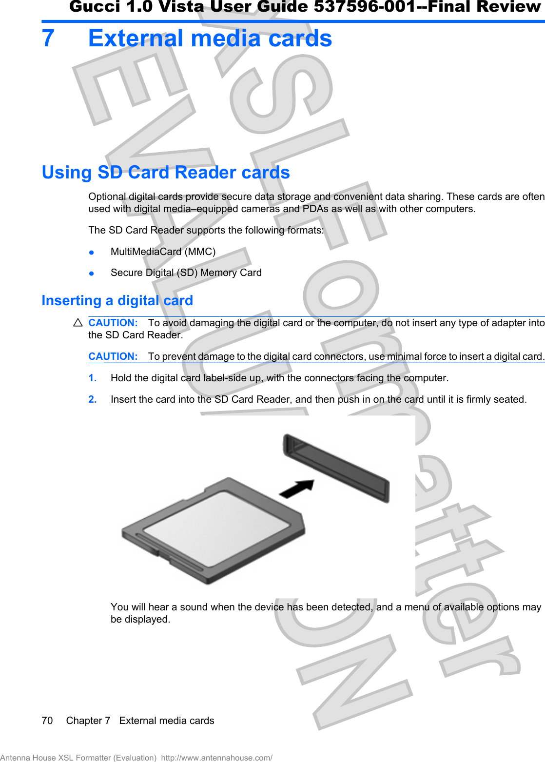 7 External media cardsUsing SD Card Reader cardsOptional digital cards provide secure data storage and convenient data sharing. These cards are oftenused with digital media–equipped cameras and PDAs as well as with other computers.The SD Card Reader supports the following formats:łMultiMediaCard (MMC) łSecure Digital (SD) Memory Card Inserting a digital cardCAUTION: To avoid damaging the digital card or the computer, do not insert any type of adapter intothe SD Card Reader.CAUTION: To prevent damage to the digital card connectors, use minimal force to insert a digital card.1. Hold the digital card label-side up, with the connectors facing the computer.2. Insert the card into the SD Card Reader, and then push in on the card until it is firmly seated.You will hear a sound when the device has been detected, and a menu of available options maybe displayed.70 Chapter 7   External media cardsAntenna House XSL Formatter (Evaluation)  http://www.antennahouse.com/Gucci 1.0 Vista User Guide 537596-001--Final Review