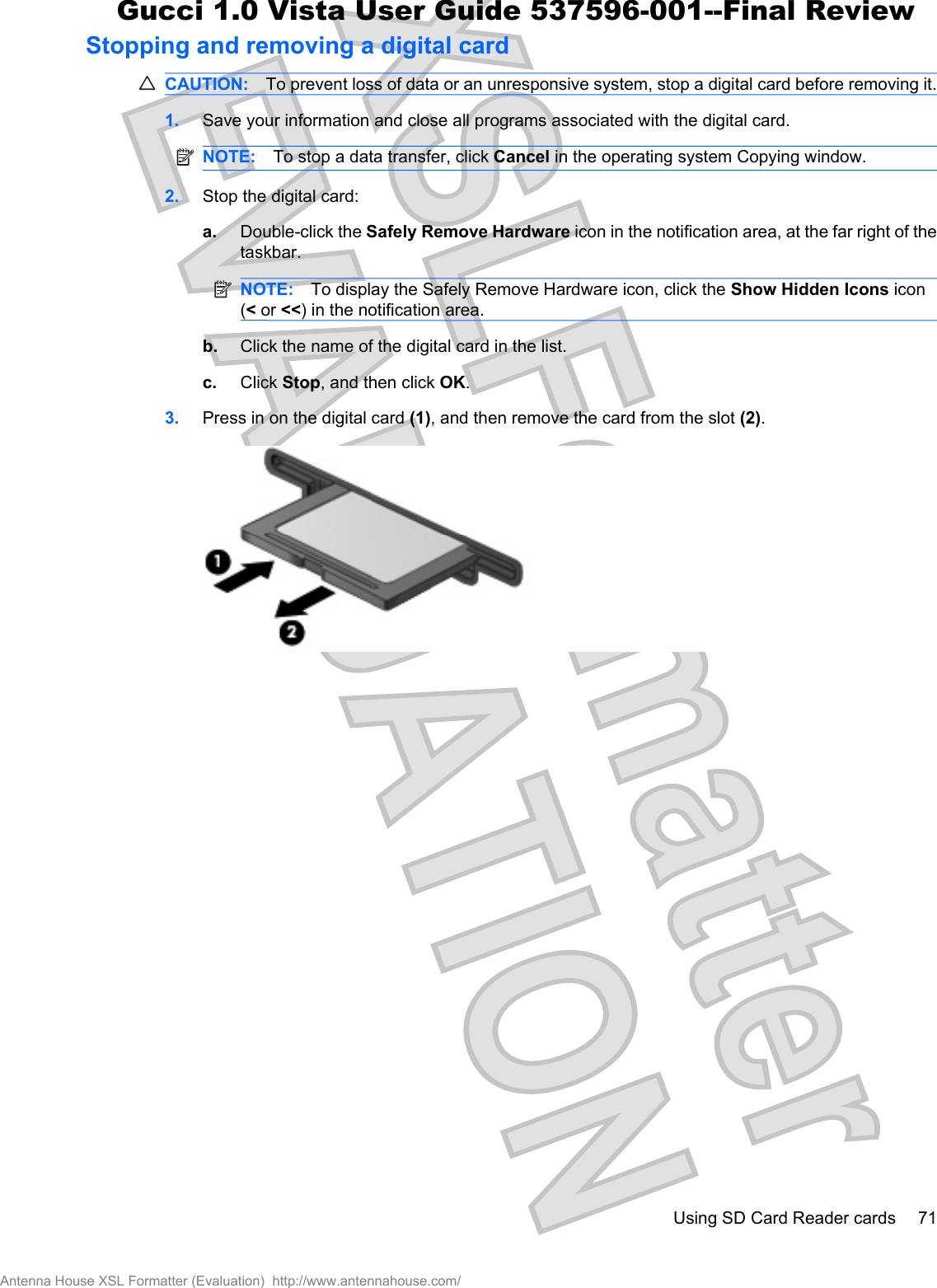 Stopping and removing a digital cardCAUTION: To prevent loss of data or an unresponsive system, stop a digital card before removing it.1. Save your information and close all programs associated with the digital card.NOTE: To stop a data transfer, click Cancel in the operating system Copying window.2. Stop the digital card:a. Double-click the Safely Remove Hardware icon in the notification area, at the far right of thetaskbar.NOTE: To display the Safely Remove Hardware icon, click the Show Hidden Icons icon(&lt; or &lt;&lt;) in the notification area.b. Click the name of the digital card in the list.c. Click Stop, and then click OK.3. Press in on the digital card (1), and then remove the card from the slot (2).Using SD Card Reader cards 71Antenna House XSL Formatter (Evaluation)  http://www.antennahouse.com/Gucci 1.0 Vista User Guide 537596-001--Final Review