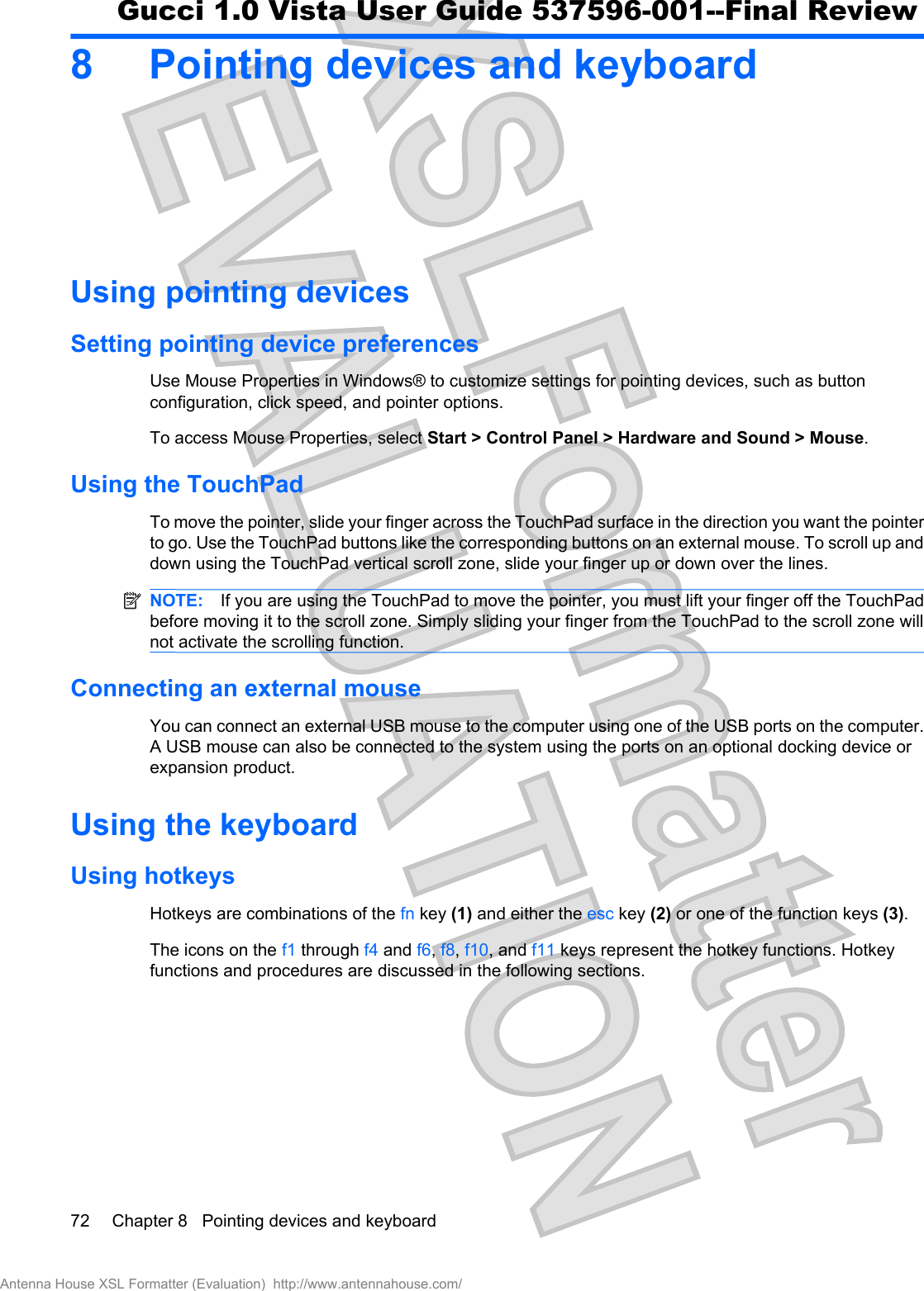 8 Pointing devices and keyboardUsing pointing devicesSetting pointing device preferencesUse Mouse Properties in Windows® to customize settings for pointing devices, such as buttonconfiguration, click speed, and pointer options.To access Mouse Properties, select Start &gt; Control Panel &gt; Hardware and Sound &gt; Mouse.Using the TouchPadTo move the pointer, slide your finger across the TouchPad surface in the direction you want the pointerto go. Use the TouchPad buttons like the corresponding buttons on an external mouse. To scroll up anddown using the TouchPad vertical scroll zone, slide your finger up or down over the lines.NOTE: If you are using the TouchPad to move the pointer, you must lift your finger off the TouchPadbefore moving it to the scroll zone. Simply sliding your finger from the TouchPad to the scroll zone willnot activate the scrolling function.Connecting an external mouseYou can connect an external USB mouse to the computer using one of the USB ports on the computer.A USB mouse can also be connected to the system using the ports on an optional docking device orexpansion product.Using the keyboardUsing hotkeysHotkeys are combinations of the fn key (1) and either the esc key (2) or one of the function keys (3).The icons on the f1 through f4 and f6,f8,f10, and f11 keys represent the hotkey functions. Hotkeyfunctions and procedures are discussed in the following sections.72 Chapter 8   Pointing devices and keyboardAntenna House XSL Formatter (Evaluation)  http://www.antennahouse.com/Gucci 1.0 Vista User Guide 537596-001--Final Review