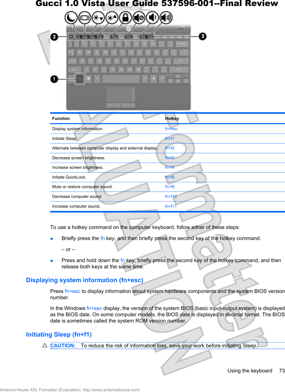 Function HotkeyDisplay system information. fn+escInitiate Sleep. fn+f1Alternate between computer display and external display. fn+f2Decrease screen brightness. fn+f3Increase screen brightness. fn+f4Initiate QuickLock. fn+f6Mute or restore computer sound. fn+f8Decrease computer sound. fn+f10Increase computer sound. fn+f11To use a hotkey command on the computer keyboard, follow either of these steps:łBriefly press the fn key, and then briefly press the second key of the hotkey command.– or –łPress and hold down the fn key, briefly press the second key of the hotkey command, and thenrelease both keys at the same time.Displaying system information (fn+esc)Press fn+esc to display information about system hardware components and the system BIOS versionnumber.In the Windows fn+esc display, the version of the system BIOS (basic input-output system) is displayedas the BIOS date. On some computer models, the BIOS date is displayed in decimal format. The BIOSdate is sometimes called the system ROM version number.Initiating Sleep (fn+f1)CAUTION: To reduce the risk of information loss, save your work before initiating Sleep.Using the keyboard 73Antenna House XSL Formatter (Evaluation)  http://www.antennahouse.com/Gucci 1.0 Vista User Guide 537596-001--Final Review