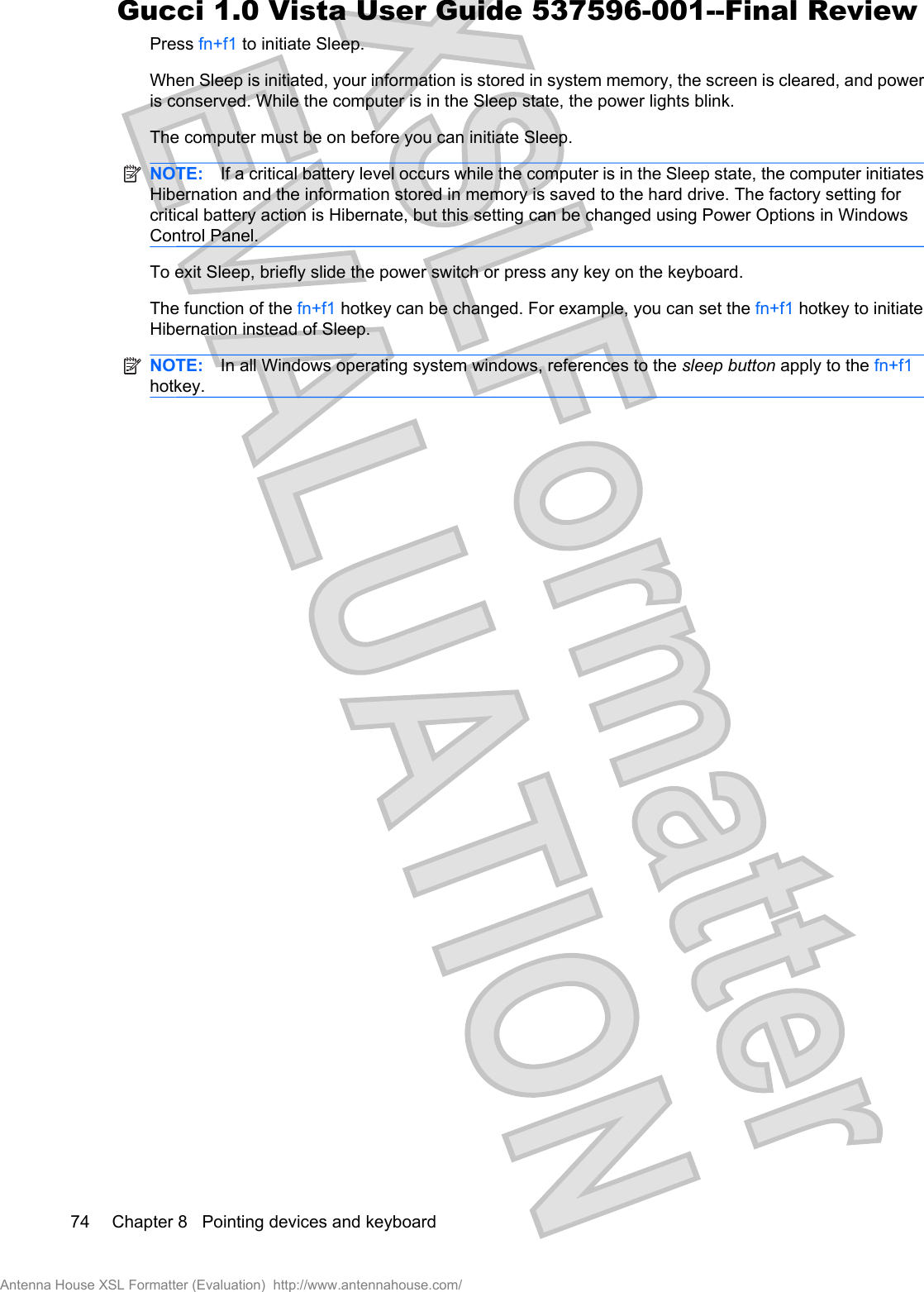 Press fn+f1 to initiate Sleep.When Sleep is initiated, your information is stored in system memory, the screen is cleared, and poweris conserved. While the computer is in the Sleep state, the power lights blink.The computer must be on before you can initiate Sleep.NOTE: If a critical battery level occurs while the computer is in the Sleep state, the computer initiatesHibernation and the information stored in memory is saved to the hard drive. The factory setting forcritical battery action is Hibernate, but this setting can be changed using Power Options in WindowsControl Panel.To exit Sleep, briefly slide the power switch or press any key on the keyboard.The function of the fn+f1 hotkey can be changed. For example, you can set the fn+f1 hotkey to initiateHibernation instead of Sleep.NOTE: In all Windows operating system windows, references to the sleep button apply to the fn+f1hotkey.74 Chapter 8   Pointing devices and keyboardAntenna House XSL Formatter (Evaluation)  http://www.antennahouse.com/Gucci 1.0 Vista User Guide 537596-001--Final Review