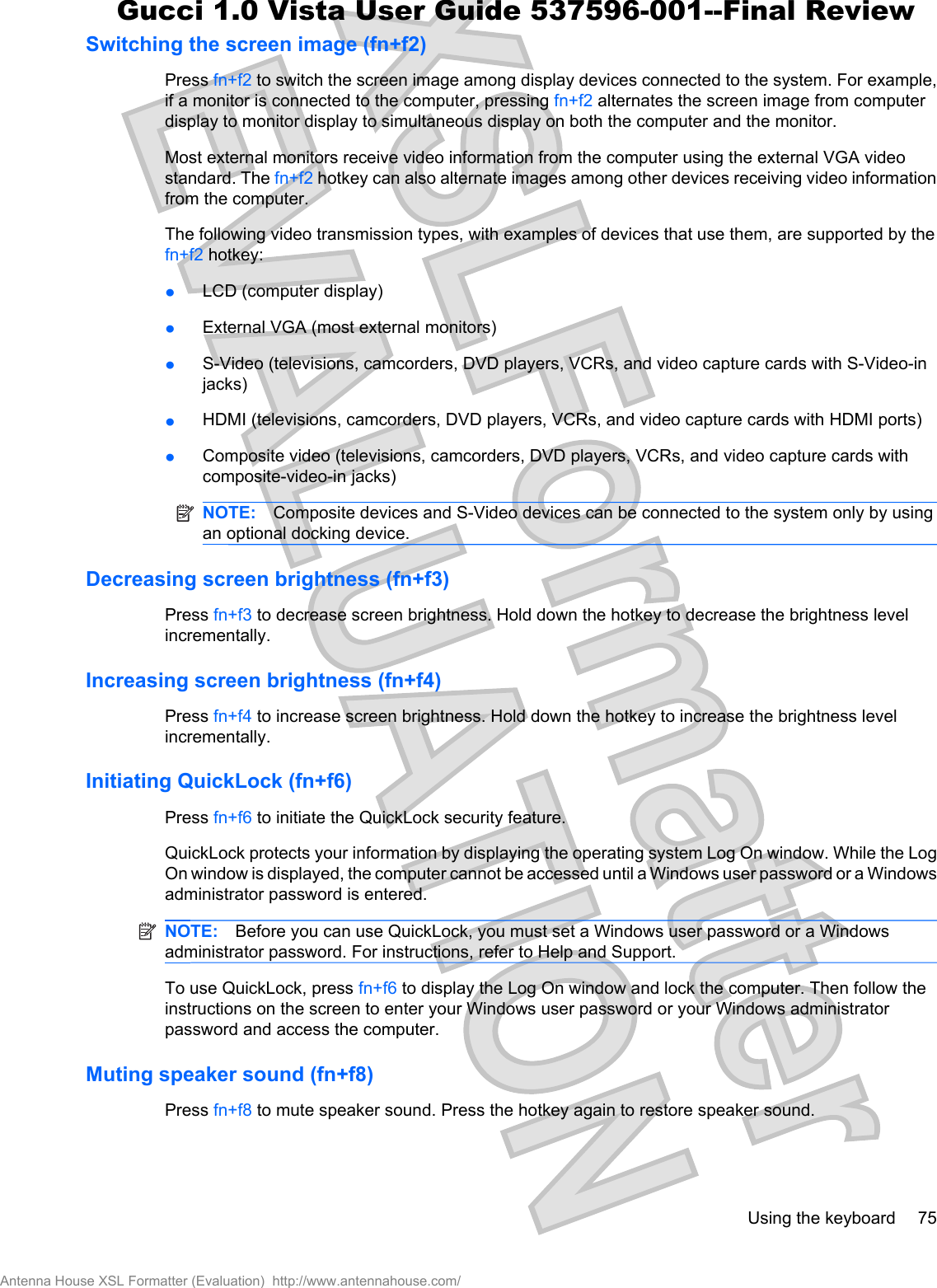 Switching the screen image (fn+f2)Press fn+f2 to switch the screen image among display devices connected to the system. For example,if a monitor is connected to the computer, pressing fn+f2 alternates the screen image from computerdisplay to monitor display to simultaneous display on both the computer and the monitor.Most external monitors receive video information from the computer using the external VGA videostandard. The fn+f2 hotkey can also alternate images among other devices receiving video informationfrom the computer.The following video transmission types, with examples of devices that use them, are supported by thefn+f2 hotkey:łLCD (computer display)łExternal VGA (most external monitors)łS-Video (televisions, camcorders, DVD players, VCRs, and video capture cards with S-Video-injacks)łHDMI (televisions, camcorders, DVD players, VCRs, and video capture cards with HDMI ports)łComposite video (televisions, camcorders, DVD players, VCRs, and video capture cards withcomposite-video-in jacks)NOTE: Composite devices and S-Video devices can be connected to the system only by usingan optional docking device.Decreasing screen brightness (fn+f3)Press fn+f3 to decrease screen brightness. Hold down the hotkey to decrease the brightness levelincrementally.Increasing screen brightness (fn+f4)Press fn+f4 to increase screen brightness. Hold down the hotkey to increase the brightness levelincrementally.Initiating QuickLock (fn+f6)Press fn+f6 to initiate the QuickLock security feature.QuickLock protects your information by displaying the operating system Log On window. While the LogOn window is displayed, the computer cannot be accessed until a Windows user password or a Windowsadministrator password is entered.NOTE: Before you can use QuickLock, you must set a Windows user password or a Windowsadministrator password. For instructions, refer to Help and Support.To use QuickLock, press fn+f6 to display the Log On window and lock the computer. Then follow theinstructions on the screen to enter your Windows user password or your Windows administratorpassword and access the computer.Muting speaker sound (fn+f8)Press fn+f8 to mute speaker sound. Press the hotkey again to restore speaker sound.Using the keyboard 75Antenna House XSL Formatter (Evaluation)  http://www.antennahouse.com/Gucci 1.0 Vista User Guide 537596-001--Final Review