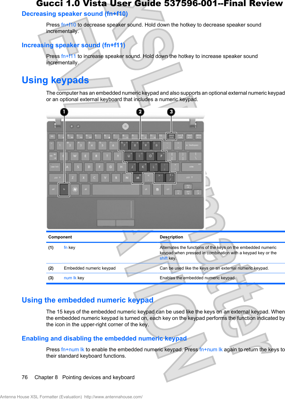 Decreasing speaker sound (fn+f10)Press fn+f10 to decrease speaker sound. Hold down the hotkey to decrease speaker soundincrementally.Increasing speaker sound (fn+f11)Press fn+f11 to increase speaker sound. Hold down the hotkey to increase speaker soundincrementally.Using keypadsThe computer has an embedded numeric keypad and also supports an optional external numeric keypador an optional external keyboard that includes a numeric keypad.Component Description(1) fn key Alternates the functions of the keys on the embedded numerickeypad when pressed in combination with a keypad key or theshift key.(2) Embedded numeric keypad Can be used like the keys on an external numeric keypad.(3) num lk key Enables the embedded numeric keypad.Using the embedded numeric keypadThe 15 keys of the embedded numeric keypad can be used like the keys on an external keypad. Whenthe embedded numeric keypad is turned on, each key on the keypad performs the function indicated bythe icon in the upper-right corner of the key.Enabling and disabling the embedded numeric keypadPress fn+num lk to enable the embedded numeric keypad. Press fn+num lk again to return the keys totheir standard keyboard functions.76 Chapter 8   Pointing devices and keyboardAntenna House XSL Formatter (Evaluation)  http://www.antennahouse.com/Gucci 1.0 Vista User Guide 537596-001--Final Review