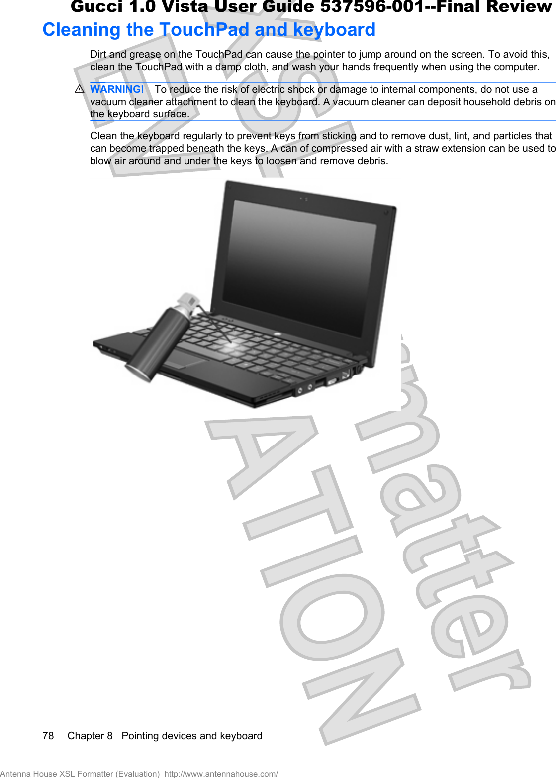 Cleaning the TouchPad and keyboardDirt and grease on the TouchPad can cause the pointer to jump around on the screen. To avoid this,clean the TouchPad with a damp cloth, and wash your hands frequently when using the computer.WARNING! To reduce the risk of electric shock or damage to internal components, do not use avacuum cleaner attachment to clean the keyboard. A vacuum cleaner can deposit household debris onthe keyboard surface.Clean the keyboard regularly to prevent keys from sticking and to remove dust, lint, and particles thatcan become trapped beneath the keys. A can of compressed air with a straw extension can be used toblow air around and under the keys to loosen and remove debris.78 Chapter 8   Pointing devices and keyboardAntenna House XSL Formatter (Evaluation)  http://www.antennahouse.com/Gucci 1.0 Vista User Guide 537596-001--Final Review