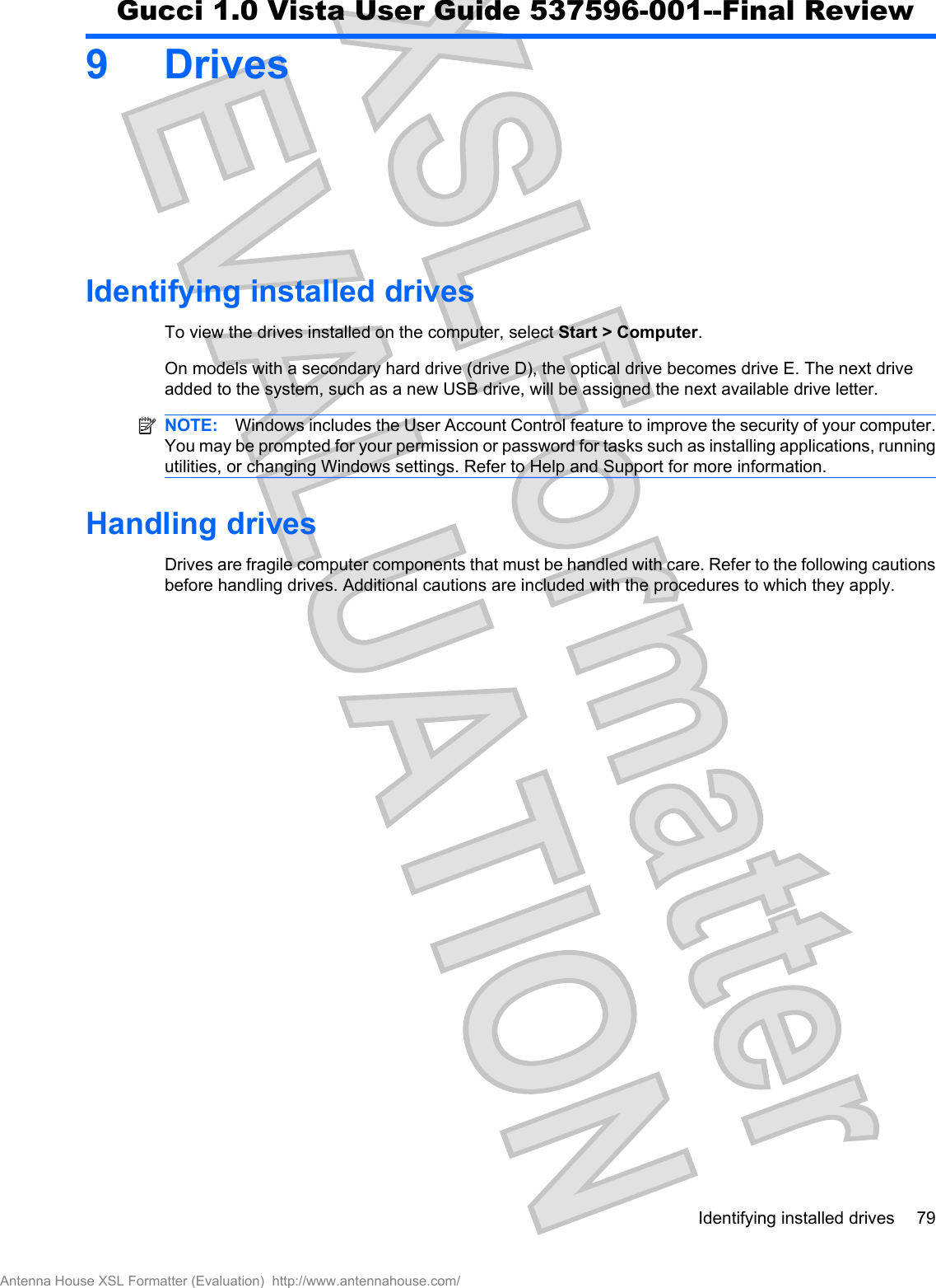 9DrivesIdentifying installed drivesTo view the drives installed on the computer, select Start &gt; Computer.On models with a secondary hard drive (drive D), the optical drive becomes drive E. The next driveadded to the system, such as a new USB drive, will be assigned the next available drive letter.NOTE: Windows includes the User Account Control feature to improve the security of your computer.You may be prompted for your permission or password for tasks such as installing applications, runningutilities, or changing Windows settings. Refer to Help and Support for more information.Handling drivesDrives are fragile computer components that must be handled with care. Refer to the following cautionsbefore handling drives. Additional cautions are included with the procedures to which they apply.Identifying installed drives 79Antenna House XSL Formatter (Evaluation)  http://www.antennahouse.com/Gucci 1.0 Vista User Guide 537596-001--Final Review