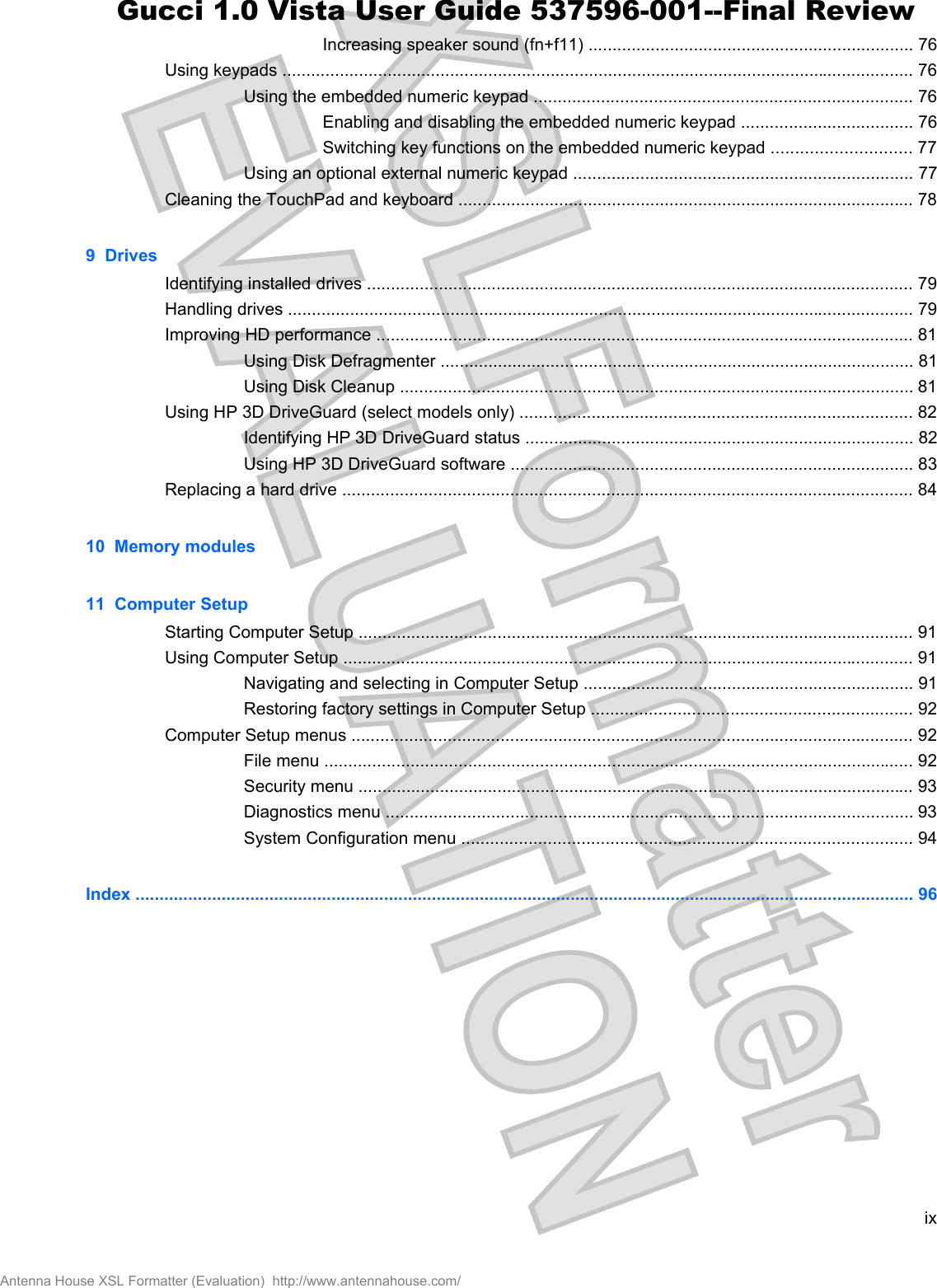Increasing speaker sound (fn+f11) .................................................................... 76Using keypads .................................................................................................................................... 76Using the embedded numeric keypad ............................................................................... 76Enabling and disabling the embedded numeric keypad .................................... 76Switching key functions on the embedded numeric keypad ............................. 77Using an optional external numeric keypad ....................................................................... 77Cleaning the TouchPad and keyboard ............................................................................................... 789  DrivesIdentifying installed drives .................................................................................................................. 79Handling drives ................................................................................................................................... 79Improving HD performance ................................................................................................................ 81Using Disk Defragmenter ................................................................................................... 81Using Disk Cleanup ........................................................................................................... 81Using HP 3D DriveGuard (select models only) .................................................................................. 82Identifying HP 3D DriveGuard status ................................................................................. 82Using HP 3D DriveGuard software .................................................................................... 83Replacing a hard drive ....................................................................................................................... 8410  Memory modules11  Computer SetupStarting Computer Setup .................................................................................................................... 91Using Computer Setup ....................................................................................................................... 91Navigating and selecting in Computer Setup ..................................................................... 91Restoring factory settings in Computer Setup ................................................................... 92Computer Setup menus ..................................................................................................................... 92File menu ........................................................................................................................... 92Security menu .................................................................................................................... 93Diagnostics menu .............................................................................................................. 93System Configuration menu .............................................................................................. 94Index ................................................................................................................................................................... 96ixAntenna House XSL Formatter (Evaluation)  http://www.antennahouse.com/Gucci 1.0 Vista User Guide 537596-001--Final Review