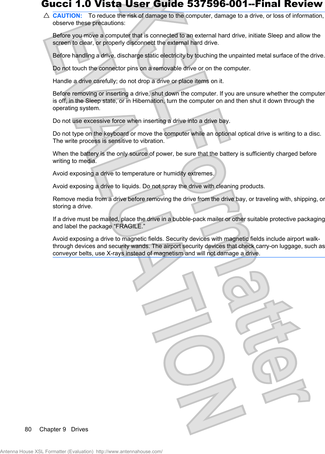 CAUTION: To reduce the risk of damage to the computer, damage to a drive, or loss of information,observe these precautions:Before you move a computer that is connected to an external hard drive, initiate Sleep and allow thescreen to clear, or properly disconnect the external hard drive.Before handling a drive, discharge static electricity by touching the unpainted metal surface of the drive.Do not touch the connector pins on a removable drive or on the computer.Handle a drive carefully; do not drop a drive or place items on it.Before removing or inserting a drive, shut down the computer. If you are unsure whether the computeris off, in the Sleep state, or in Hibernation, turn the computer on and then shut it down through theoperating system.Do not use excessive force when inserting a drive into a drive bay.Do not type on the keyboard or move the computer while an optional optical drive is writing to a disc.The write process is sensitive to vibration.When the battery is the only source of power, be sure that the battery is sufficiently charged beforewriting to media.Avoid exposing a drive to temperature or humidity extremes.Avoid exposing a drive to liquids. Do not spray the drive with cleaning products.Remove media from a drive before removing the drive from the drive bay, or traveling with, shipping, orstoring a drive.If a drive must be mailed, place the drive in a bubble-pack mailer or other suitable protective packagingand label the package “FRAGILE.”Avoid exposing a drive to magnetic fields. Security devices with magnetic fields include airport walk-through devices and security wands. The airport security devices that check carry-on luggage, such asconveyor belts, use X-rays instead of magnetism and will not damage a drive.80 Chapter 9   DrivesAntenna House XSL Formatter (Evaluation)  http://www.antennahouse.com/Gucci 1.0 Vista User Guide 537596-001--Final Review