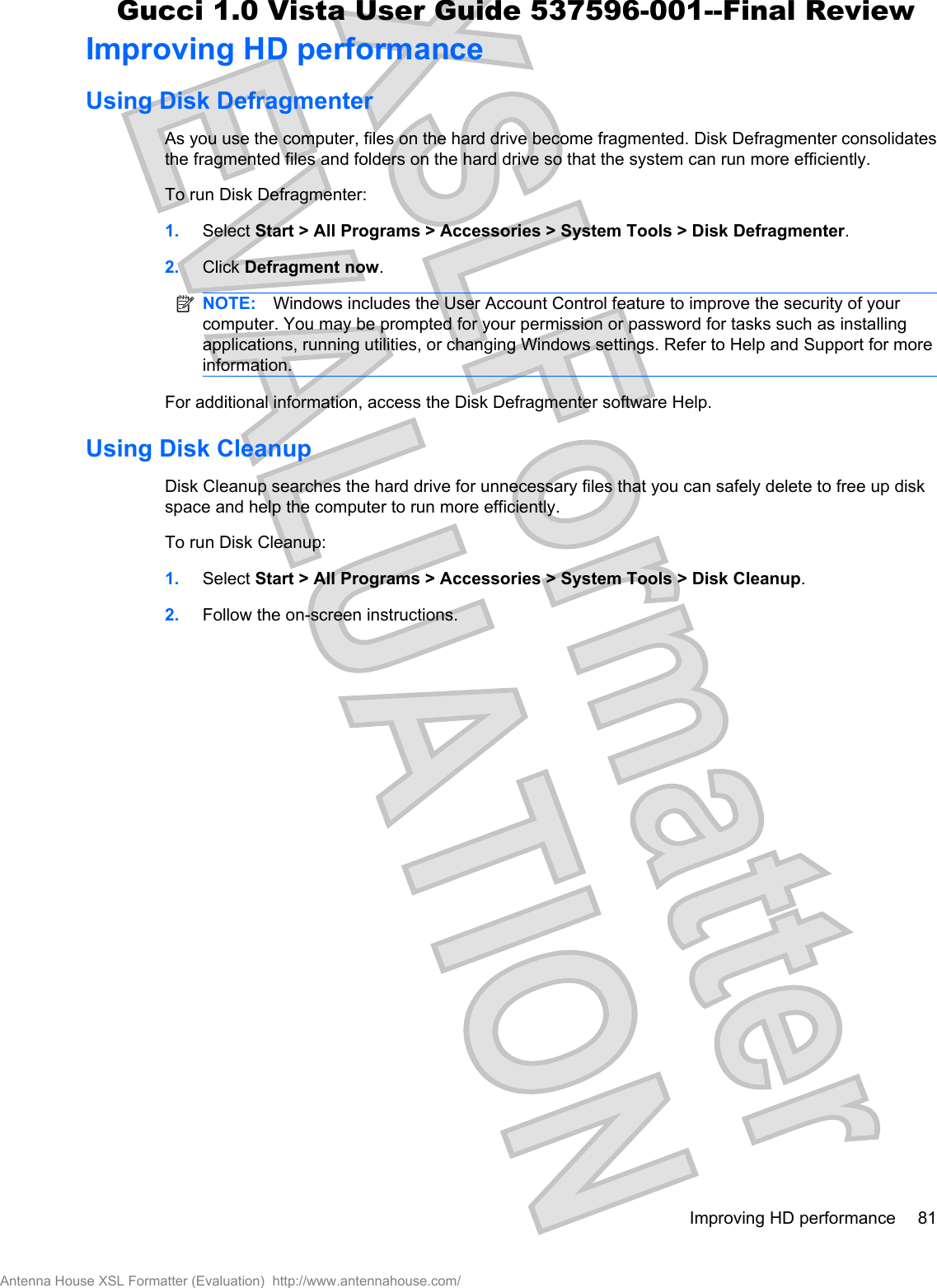 Improving HD performanceUsing Disk DefragmenterAs you use the computer, files on the hard drive become fragmented. Disk Defragmenter consolidatesthe fragmented files and folders on the hard drive so that the system can run more efficiently.To run Disk Defragmenter:1. Select Start &gt; All Programs &gt; Accessories &gt; System Tools &gt; Disk Defragmenter.2. Click Defragment now.NOTE: Windows includes the User Account Control feature to improve the security of yourcomputer. You may be prompted for your permission or password for tasks such as installingapplications, running utilities, or changing Windows settings. Refer to Help and Support for moreinformation.For additional information, access the Disk Defragmenter software Help.Using Disk CleanupDisk Cleanup searches the hard drive for unnecessary files that you can safely delete to free up diskspace and help the computer to run more efficiently.To run Disk Cleanup:1. Select Start &gt; All Programs &gt; Accessories &gt; System Tools &gt; Disk Cleanup.2. Follow the on-screen instructions.Improving HD performance 81Antenna House XSL Formatter (Evaluation)  http://www.antennahouse.com/Gucci 1.0 Vista User Guide 537596-001--Final Review