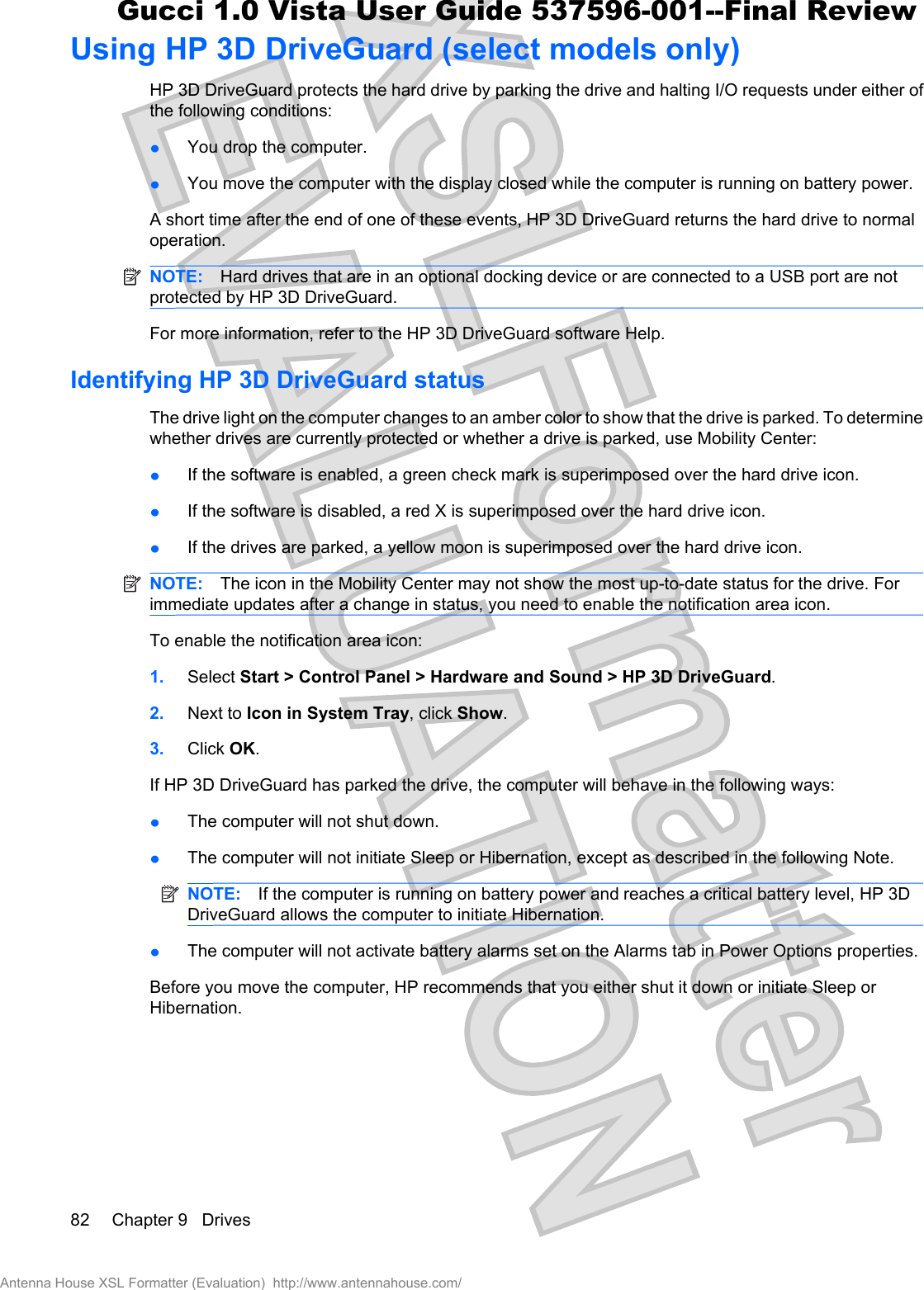 Using HP 3D DriveGuard (select models only)HP 3D DriveGuard protects the hard drive by parking the drive and halting I/O requests under either ofthe following conditions:łYou drop the computer.łYou move the computer with the display closed while the computer is running on battery power.A short time after the end of one of these events, HP 3D DriveGuard returns the hard drive to normaloperation.NOTE: Hard drives that are in an optional docking device or are connected to a USB port are notprotected by HP 3D DriveGuard.For more information, refer to the HP 3D DriveGuard software Help.Identifying HP 3D DriveGuard statusThe drive light on the computer changes to an amber color to show that the drive is parked. To determinewhether drives are currently protected or whether a drive is parked, use Mobility Center:łIf the software is enabled, a green check mark is superimposed over the hard drive icon.łIf the software is disabled, a red X is superimposed over the hard drive icon.łIf the drives are parked, a yellow moon is superimposed over the hard drive icon.NOTE: The icon in the Mobility Center may not show the most up-to-date status for the drive. Forimmediate updates after a change in status, you need to enable the notification area icon.To enable the notification area icon:1. Select Start &gt; Control Panel &gt; Hardware and Sound &gt; HP 3D DriveGuard.2. Next to Icon in System Tray, click Show.3. Click OK.If HP 3D DriveGuard has parked the drive, the computer will behave in the following ways:łThe computer will not shut down.łThe computer will not initiate Sleep or Hibernation, except as described in the following Note.NOTE: If the computer is running on battery power and reaches a critical battery level, HP 3DDriveGuard allows the computer to initiate Hibernation.łThe computer will not activate battery alarms set on the Alarms tab in Power Options properties.Before you move the computer, HP recommends that you either shut it down or initiate Sleep orHibernation.82 Chapter 9   DrivesAntenna House XSL Formatter (Evaluation)  http://www.antennahouse.com/Gucci 1.0 Vista User Guide 537596-001--Final Review