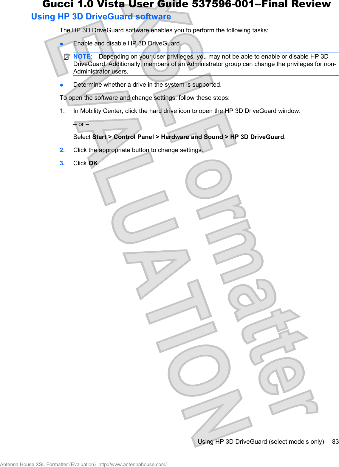 Using HP 3D DriveGuard softwareThe HP 3D DriveGuard software enables you to perform the following tasks:łEnable and disable HP 3D DriveGuard.NOTE: Depending on your user privileges, you may not be able to enable or disable HP 3DDriveGuard. Additionally, members of an Administrator group can change the privileges for non-Administrator users.łDetermine whether a drive in the system is supported.To open the software and change settings, follow these steps:1. In Mobility Center, click the hard drive icon to open the HP 3D DriveGuard window.– or –Select Start &gt; Control Panel &gt; Hardware and Sound &gt; HP 3D DriveGuard.2. Click the appropriate button to change settings.3. Click OK.Using HP 3D DriveGuard (select models only) 83Antenna House XSL Formatter (Evaluation)  http://www.antennahouse.com/Gucci 1.0 Vista User Guide 537596-001--Final Review